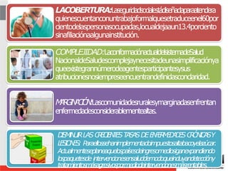 9
LACOBERTURA:Laseguridadsocialestádiseñadaparaatendera
quienescuentanconuntrabajoformalquesetraduceenel60por
cientodelaspersonasocupadas,locualdejaaun13.4porciento
sinafiliaciónaalgunainstitución.
COMPLEJIDAD:LaconformaciónactualdelsistemadeSalud
NacionaldeSaludescomplejaynecesitadeunasimplificaciónya
queexistegrannúmerodeagentesparticipantesysus
atribucionesnosiempreseencuentrandefinidasconclaridad.
M
A
R
G
I
N
A
C
I
Ó
N
:Lascomunidadesruralesymarginadasenfrentan
enfermedadesconsiderablementealtas.
D
I
S
M
I
N
U
I
RLASC
R
E
C
I
E
N
T
E
ST
A
S
A
SD
EE
N
F
E
R
M
E
D
A
D
E
SC
R
Ó
N
I
C
A
SY
L
E
S
I
O
N
E
S
: Paraellossehanimplementadoimpuestosaltabacoyelazúcar.
Actualmenteseplaneaquelospaísesdeingresomediosiganexpandiendo
lospaquetesde intervencionesensaluddemodoqueincluyandeteccióny
tratamientosmásagresivospormediodeintervencionesmásrentables.
 