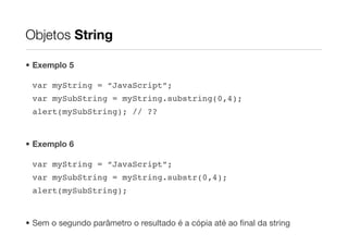 Objetos String

• Exemplo 5

 var myString = “JavaScript”;
 var mySubString = myString.substring(0,4);
 alert(mySubString); // ??


• Exemplo 6

 var myString = “JavaScript”;
 var mySubString = myString.substr(0,4);
 alert(mySubString);


• Sem o segundo parâmetro o resultado é a cópia até ao ﬁnal da string
 