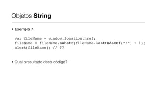Objetos String

• Exemplo 7

 var fileName = window.location.href;
 fileName = fileName.substr(fileName.lastIndexOf(“/”) + 1);
 alert(fileName); // ??


• Qual o resultado deste código?
 