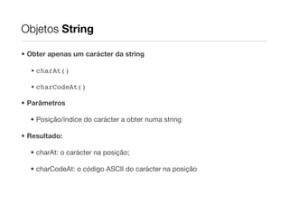 Objetos String

• Obter apenas um carácter da string

  • charAt()

  • charCodeAt()

• Parâmetros

  • Posição/índice do carácter a obter numa string

• Resultado:

  • charAt: o carácter na posição;

  • charCodeAt: o código ASCII do carácter na posição
 