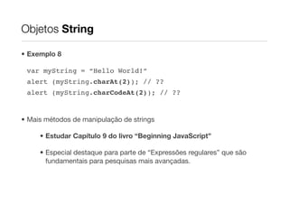 Objetos String

• Exemplo 8

 var myString = “Hello World!”
 alert (myString.charAt(2)); // ??
 alert (myString.charCodeAt(2)); // ??


• Mais métodos de manipulação de strings

     • Estudar Capítulo 9 do livro “Beginning JavaScript”

     • Especial destaque para parte de “Expressões regulares” que são
       fundamentais para pesquisas mais avançadas.
 