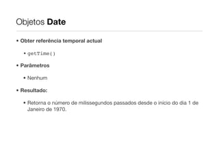 Objetos Date

• Obter referência temporal actual

  • getTime()

• Parâmetros

  • Nenhum

• Resultado:

  • Retorna o número de milissegundos passados desde o início do dia 1 de
    Janeiro de 1970.
 
