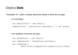 Objetos Date

• Exemplo 10 - saber o tempo decorrido desde o início de um jogo

     • no arranque:

       var dataInicial = new Date();
       tempoInicial = dataInicial.getTime(); // var global


     • em qualquer momento do jogo:

       var dataActual = new Date();
       var tempoActual = dataActual.getTime();
       var tempoJogo =
               Math.floor((tempoActual-tempoInicial)/1000);
 