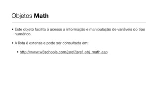 Objetos Math

• Este objeto facilita o acesso a informação e manipulação de variáveis do tipo
  numérico.

• A lista é extensa e pode ser consultada em:

   • http://www.w3schools.com/jsref/jsref_obj_math.asp
 