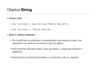 Objetos String

• Como criar:

  • var string1 = new String(“Hello World”);

  • var string1 = “Hello World”;

• Qual o melhor método?

  • No JavaScript os métodos e propriedades dos objetos podem ser
    aplicados em variáveis do mesmo tipo de dados;

  • Não havendo dúvidas sobre o tipo de dados, o segundo método é
    preferível;

  • Dessa forma é possível comparar o conteúdo e não os objetos!
 