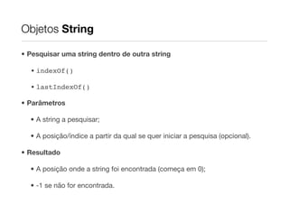 Objetos String

• Pesquisar uma string dentro de outra string

  • indexOf()

  • lastIndexOf()

• Parâmetros

  • A string a pesquisar;

  • A posição/índice a partir da qual se quer iniciar a pesquisa (opcional).

• Resultado

  • A posição onde a string foi encontrada (começa em 0);

  • -1 se não for encontrada.
 