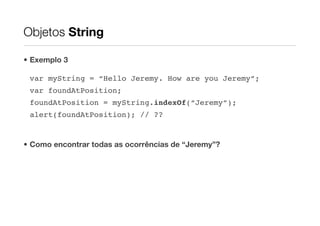 Objetos String

• Exemplo 3

 var myString = “Hello Jeremy. How are you Jeremy”;
 var foundAtPosition;
 foundAtPosition = myString.indexOf(“Jeremy”);
 alert(foundAtPosition); // ??


• Como encontrar todas as ocorrências de “Jeremy”?
 