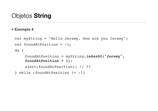 Objetos String

• Exemplo 4

 var myString = "Hello Jeremy. How are you Jeremy";
 var foundAtPosition = -1;
 do {
        foundAtPosition = myString.indexOf("Jeremy",
        foundAtPosition + 1);
        alert(foundAtPosition); // ??
 } while (foundAtPosition != -1)
 