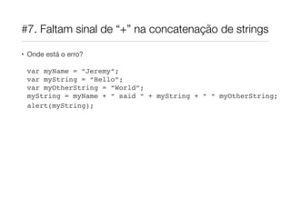 #7. Faltam sinal de “+” na concatenação de strings

• Onde está o erro?

 var myName = “Jeremy”;
 var myString = “Hello”;
 var myOtherString = “World”;
 myString = myName + “ said “ + myString + “ “ myOtherString;
 alert(myString);
 