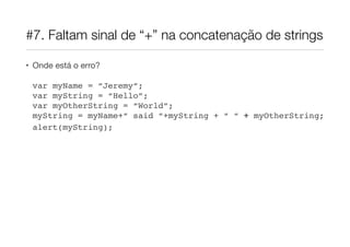 #7. Faltam sinal de “+” na concatenação de strings

• Onde está o erro?

 var myName = “Jeremy”;
 var myString = “Hello”;
 var myOtherString = “World”;
 myString = myName+“ said “+myString + “ “ + myOtherString;
 alert(myString);
 