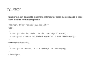try...catch

• funcionam em conjunto e permite intersectar erros de execução e lidar
  com eles de forma apropriada.

 <script type=”text/javascript”>
 try
 {
   alert(‘This is code inside the try clause’);
   alert(‘No Errors so catch code will not execute’);
 }
 catch(exception)
 {
   alert(“The error is “ + exception.message);
 }
 </script>
 