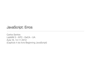 JavaScript: Erros
Carlos Santos
LabMM 3 - NTC - DeCA - UA
Aula 16, 14-11-2012
(Capítulo 4 do livro Beginning JavaScript)
 