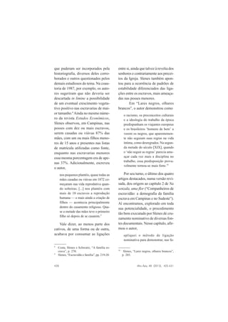 428 Afro-Ásia, 48 (2013), 425-431
que puderam ser incorporados pela
historiografia, diversos deles corro-
borados e outros questionados pelos
demais estudiosos do tema. Na coau-
toria de 1987, por exemplo, os auto-
res sugeriram que não deveria ser
descartada in limine a possibilidade
de um eventual crescimento vegeta-
tivo positivo nas escravarias de mai-
or tamanho.8
Ainda no mesmo núme-
ro da revista Estudos Econômicos,
Slenes observou, em Campinas, nas
posses com dez ou mais escravos,
serem casadas ou viúvas 87% das
mães, com um ou mais filhos meno-
res de 15 anos e presentes nas listas
de matrícula utilizadas como fonte,
enquanto nas escravarias menores
essa mesma porcentagem era de ape-
nas 37%. Adicionalmente, escreveu
o autor,
nos pequenos plantéis, quase todas as
mães casadas ou viúvas em 1872 co-
meçaram sua vida reprodutiva quan-
do solteiras; [...] nos plantéis com
mais de 10 escravos a reprodução
humana — e mais ainda a criação de
filhos — acontecia principalmente
dentro do casamento religioso. Qua-
se a metade das mães teve o primeiro
filho só depois de se casarem.9
Vale dizer, ao menos parte dos
cativos, de uma forma ou de outra,
acabava por consumar as ligações
entre si, ainda que talvez à revelia dos
senhores e contrariamente aos precei-
tos da Igreja. Slenes também apon-
tou para a ocorrência de padrões de
estabilidade diferenciados das liga-
ções entre os escravos, mais ameaça-
das nas posses menores.
Em “Lares negros, olhares
brancos”, o autor demonstrou como
o racismo, os preconceitos culturais
e a ideologia do trabalho da época
predispunham os viajantes europeus
e os brasileiros ‘homens de bem’ a
verem os negros, que aparentemen-
te não seguiam suas regras na vida
íntima, como desregrados. Na segun-
da metade do século [XIX], quando
o ‘não seguir as regras’ parecia ame-
açar cada vez mais a disciplina no
trabalho, essa predisposição prova-
velmente tornou-se mais forte.10
Por seu turno, o último dos quatro
artigos destacados, numa versão revi-
sada, deu origem ao capítulo 2 de Na
senzala, uma flor (“Companheiros de
escravidão: a demografia da família
escrava em Campinas e no Sudeste”).
Aí encontramos, explorado em toda
sua potencialidade, o procedimento
tão bem executado por Slenes de cru-
zamento nominativo de diversas fon-
tes documentais. Nesse capítulo, afir-
mou o autor,
apliquei o método de ligação
nominativa para demonstrar, nas fa-
8
Costa, Slenes e Schwartz, “A família es-
crava”, p. 270.
9
Slenes, “Escravidão e família”, pp. 219-20.
10
Slenes, “Lares negros, olhares brancos”,
p. 203.
 