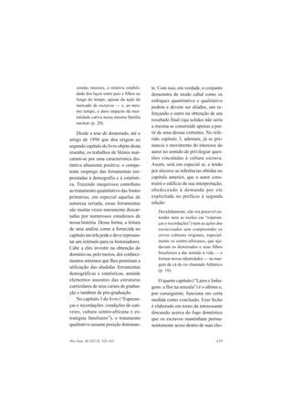 Afro-Ásia, 48 (2013), 425-431 429
zendas maiores, a relativa estabili-
dade dos laços entre pais e filhos ao
longo do tempo, apesar da ação do
mercado de escravos — e, ao mes-
mo tempo, o duro impacto da mor-
talidade cativa nessa mesma família
nuclear (p. 20).
Desde a tese de doutorado, até o
artigo de 1998 que deu origem ao
segundo capítulo do livro objeto desta
resenha, os trabalhos de Slenes mar-
caram-se por uma característica dis-
tintiva altamente positiva: o compe-
tente emprego das ferramentas em-
prestadas à demografia e à estatísti-
ca. Trazendo inequívoco contributo
ao tratamento quantitativo das fontes
primárias, em especial aquelas de
natureza seriada, essas ferramentas
são muitas vezes meramente descar-
tadas por numerosos estudiosos de
nossa história. Dessa forma, a leitura
de uma análise como a fornecida no
capítulo em tela pode e deve represen-
tar um estímulo para os historiadores.
Cabe a eles investir na obtenção do
domínio ou, pelo menos, dos conheci-
mentos mínimos que lhes permitam a
utilização das aludidas ferramentas
demográficas e estatísticas, amiúde
elementos ausentes das estruturas
curriculares de seus cursos de gradua-
ção e também de pós-graduação.
No capítulo 3 do livro (“Esperan-
ças e recordações: condições de cati-
veiro, cultura centro-africana e es-
tratégias familiares”), o tratamento
qualitativo assume posição dominan-
te. Com isso, em verdade, o conjunto
demonstra de modo cabal como os
enfoques quantitativo e qualitativo
podem e devem ser aliados, um re-
forçando o outro na obtenção de um
resultado final cuja solidez não seria
a mesma se construído apenas a par-
tir de uma dessas vertentes. No refe-
rido capítulo 3, ademais, já se pre-
nuncia o movimento do interesse do
autor no sentido de privilegiar ques-
tões vinculadas à cultura escrava.
Assim, será em especial aí, e tendo
por alicerce as inferências obtidas no
capítulo anterior, que o autor cons-
truirá o edifício de sua interpretação,
obedecendo à demanda por ele
explicitada no prefácio à segunda
edição:
Decididamente, não era possível en-
tender nem as razões (as “esperan-
ças e recordações”) nem as ações dos
escravizados sem compreender os
crivos culturais originais, especial-
mente os centro-africanos, que aju-
davam os desterrados e seus filhos
brasileiros a dar sentido à vida — e
formar novas identidades — na mar-
gem de cá do rio chamado Atlântico
(p. 18).
O quarto capítulo (“Lares e linha-
gens: a flor na senzala”) é o último e,
por conseguinte, funciona em certa
medida como conclusão. Esse fecho
é elaborado em torno da interessante
discussão acerca do fogo doméstico
que os escravos mantinham perma-
nentemente aceso dentro de suas cho-
 