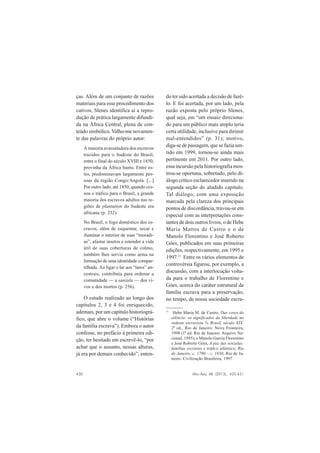 430 Afro-Ásia, 48 (2013), 425-431
ças. Além de um conjunto de razões
materiais para esse procedimento dos
cativos, Slenes identifica aí a repro-
dução de prática largamente difundi-
da na África Central, plena de con-
teúdo simbólico.Valho-me novamen-
te das palavras do próprio autor:
A maioria avassaladora dos escravos
trazidos para o Sudeste do Brasil,
entre o final do século XVIII e 1850,
provinha da África bantu. Entre es-
tes, predominavam largamente pes-
soas da região Congo/Angola. [...]
Por outro lado, até 1850, quando ces-
sou o tráfico para o Brasil, a grande
maioria dos escravos adultos nas re-
giões de plantation do Sudeste era
africana (p. 252).
No Brasil, o fogo doméstico dos es-
cravos, além de esquentar, secar e
iluminar o interior de suas “moradi-
as”, afastar insetos e estender a vida
útil de suas coberturas de colmo,
também lhes servia como arma na
formação de uma identidade compar-
tilhada. Ao ligar o lar aos “lares” an-
cestrais, contribuía para ordenar a
comunidade — a sanzala — dos vi-
vos e dos mortos (p. 256).
O estudo realizado ao longo dos
capítulos 2, 3 e 4 foi enriquecido,
ademais, por um capítulo historiográ-
fico, que abre o volume (“Histórias
da família escrava”). Embora o autor
confesse, no prefácio à primeira edi-
ção, ter hesitado em escrevê-lo, “por
achar que o assunto, nessas alturas,
já era por demais conhecido”, enten-
do ter sido acertada a decisão de fazê-
lo. E foi acertada, por um lado, pela
razão exposta pelo próprio Slenes,
qual seja, em “um ensaio direciona-
do para um público mais amplo teria
certa utilidade, inclusive para dirimir
mal-entendidos” (p. 31); motivo,
diga-se de passagem, que se fazia sen-
tido em 1999, tornou-se ainda mais
pertinente em 2011. Por outro lado,
essa incursão pela historiografia mos-
trou-se oportuna, sobretudo, pelo di-
álogo crítico esclarecedor inserido na
segunda seção do aludido capítulo.
Tal diálogo, com uma exposição
marcada pela clareza dos principais
pontos de discordância, travou-se em
especial com as interpretações cons-
tantes de dois outros livros, o de Hebe
Maria Mattos de Castro e o de
Manolo Florentino e José Roberto
Góes, publicados em suas primeiras
edições, respectivamente, em 1995 e
1997.11
Entre os vários elementos de
controvérsia figurou, por exemplo, a
discussão, com a interlocução volta-
da para o trabalho de Florentino e
Góes, acerca do caráter estrutural da
família escrava para a preservação,
no tempo, de nossa sociedade escra-
11
Hebe Maria M. de Castro, Das cores do
silêncio: os significados da liberdade no
sudeste escravista % Brasil, século XIX.
2ª ed., Rio de Janeiro: Nova Fronteira,
1998 (1ª ed. Rio de Janeiro: Arquivo Na-
cional, 1995); e Manolo Garcia Florentino
e José Roberto Góes, A paz das senzalas:
famílias escravas e tráfico atlântico, Rio
de Janeiro, c. 1790 – c. 1850, Rio de Ja-
neiro: Civilização Brasileira, 1997.
 