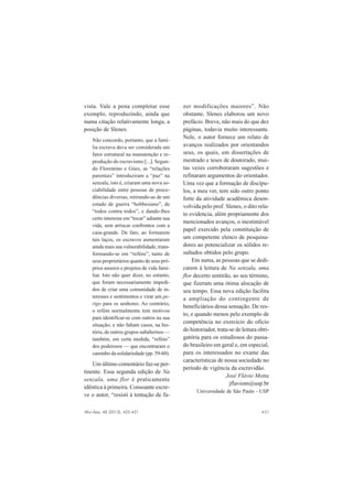 Afro-Ásia, 48 (2013), 425-431 431
vista. Vale a pena completar esse
exemplo, reproduzindo, ainda que
numa citação relativamente longa, a
posição de Slenes:
Não concordo, portanto, que a famí-
lia escrava deva ser considerada um
fator estrutural na manutenção e re-
produção do escravismo [...]. Segun-
do Florentino e Góes, as “relações
parentais” introduziram a “paz” na
senzala, isto é, criaram uma nova so-
ciabilidade entre pessoas de proce-
dências diversas, retirando-as de um
estado de guerra “hobbesiano”, de
“todos contra todos”, e dando-lhes
certo interesse em “tocar” adiante sua
vida, sem arriscar confrontos com a
casa-grande. De fato, ao formarem
tais laços, os escravos aumentaram
ainda mais sua vulnerabilidade, trans-
formando-se em “reféns”, tanto de
seus proprietários quanto de seus pró-
prios anseios e projetos de vida fami-
liar. Isto não quer dizer, no entanto,
que foram necessariamente impedi-
dos de criar uma comunidade de in-
teresses e sentimentos e virar um pe-
rigo para os senhores. Ao contrário,
o refém normalmente tem motivos
para identificar-se com outros na sua
situação; e não faltam casos, na his-
tória, de outros grupos subalternos —
também, em certa medida, “reféns”
dos poderosos — que encontraram o
caminho da solidariedade (pp. 59-60).
Um último comentário faz-se per-
tinente. Essa segunda edição de Na
senzala, uma flor é praticamente
idêntica à primeira. Consoante escre-
ve o autor, “resisti à tentação de fa-
zer modificações maiores”. Não
obstante, Slenes elaborou um novo
prefácio. Breve, não mais do que dez
páginas, todavia muito interessante.
Nele, o autor fornece um relato de
avanços realizados por orientandos
seus, os quais, em dissertações de
mestrado e teses de doutorado, mui-
tas vezes corroboraram sugestões e
refinaram argumentos do orientador.
Uma vez que a formação de discípu-
los, a meu ver, tem sido outro ponto
forte da atividade acadêmica desen-
volvida pelo prof. Slenes, o dito rela-
to evidencia, além propriamente dos
mencionados avanços, o inestimável
papel exercido pela constituição de
um competente elenco de pesquisa-
dores ao potencializar os sólidos re-
sultados obtidos pelo grupo.
Em suma, as pessoas que se dedi-
carem à leitura de Na senzala, uma
flor decerto sentirão, ao seu término,
que fizeram uma ótima alocação de
seu tempo. Essa nova edição facilita
a ampliação do contingente de
beneficiários dessa sensação. De res-
to, e quando menos pelo exemplo de
competência no exercício do ofício
do historiador, trata-se de leitura obri-
gatória para os estudiosos do passa-
do brasileiro em geral e, em especial,
para os interessados no exame das
características de nossa sociedade no
período de vigência da escravidão.
José Flávio Motta
jflaviom@usp.br
Universidade de São Paulo - USP
 