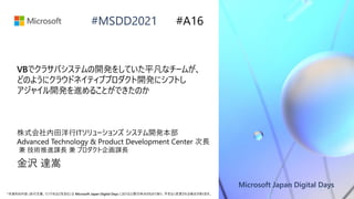 Microsoft Japan Digital Days
*本資料の内容 (添付文書、リンク先などを含む) は Microsoft Japan Digital Days における公開日時点のものであり、予告なく変更される場合があります。
#MSDD2021
VBでクラサバシステムの開発をしていた平凡なチームが、
どのようにクラウドネイティブプロダクト開発にシフトし
アジャイル開発を進めることができたのか
株式会社内田洋行ITソリューションズ システム開発本部
Advanced Technology & Product Development Center 次長
兼 技術推進課長 兼 プロダクト企画課長
金沢 達嵩
#A16
 
