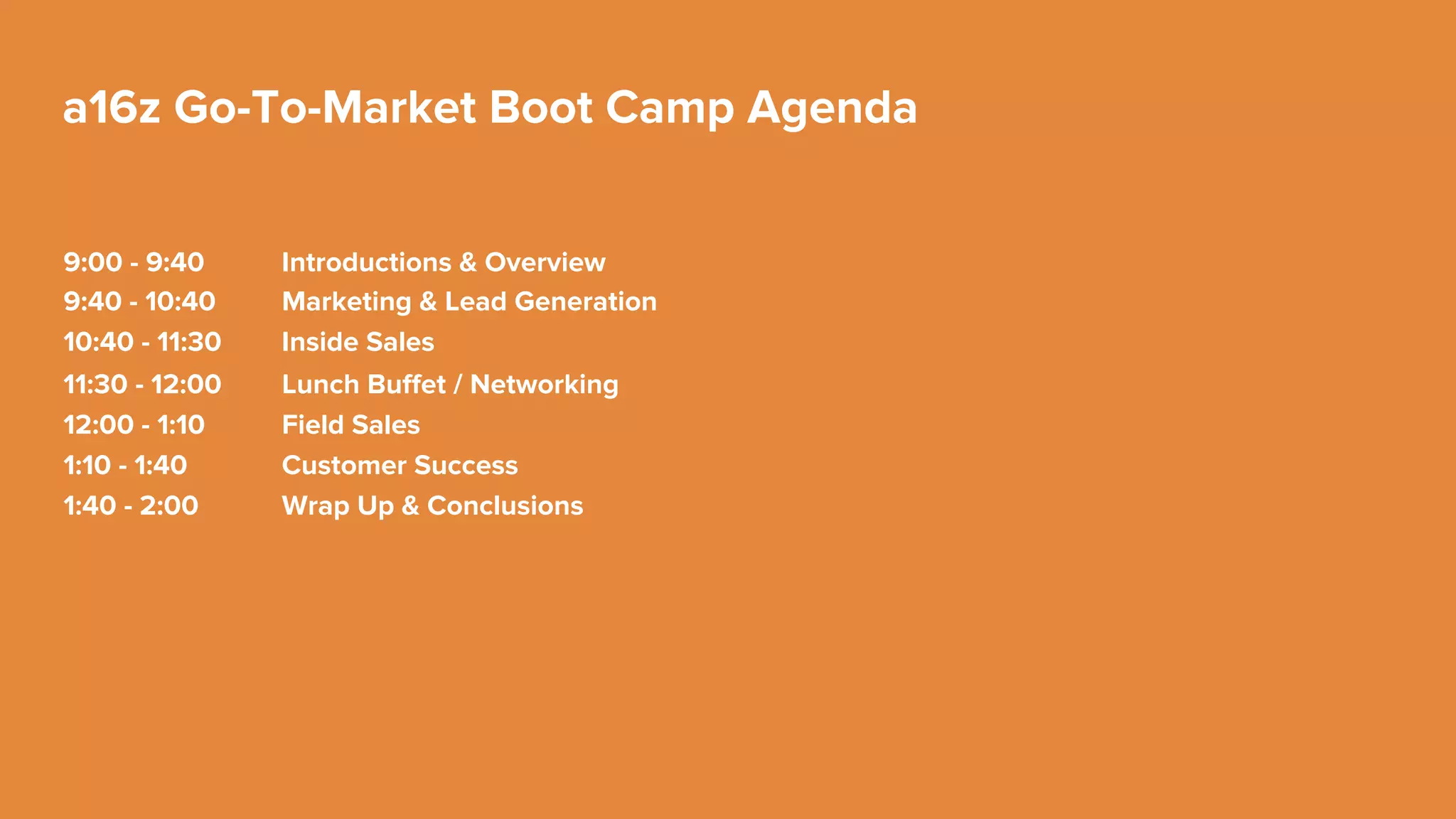 Customer
Success
Field
Sales
Inside
Sales
a16z Go-To-Market Boot Camp
Marketing & Lead
Generation
Value Proposition
Demand Creation
Lead Nurturing
New
Attempting
Contacted
New Opportunity
Implementation, Training,
and Support
Nurturing & Creating New
Opportunities
Closing Renewals, Up-Sells,
and Cross-Sells
Identify Initiatives
Create Value Proposition
Execute Competitive Strategy
Validate Solution & ROI
Propose Solution
Negotiate & Close
Deploy & Develop
 