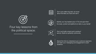 Four key lessons from
the political space:
Spend the time to understand your customer segments
and tailor your messaging and engagement to each
audience
Identify your key leaders (your 4.7%) and give them
the tools, content and platforms to talk on your behalf
Don’t just build a brand and a product/
service. Build an authentic community
Don’t just collect big data, be smart
about the data you have and use it
