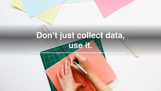 Don’t just collect data,
use it.