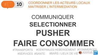 COORDONNER LES ACTEURS LOCAUX 
MAITRISER L’INTERMEDIATION 
COMMUNIQUER 
SELECTIONNER 
PUSHER 
#TRANSPORTS 
#CENTRALES HEBERGEMENT 
#BARS / LIEUX DE VIE 
#COMMERCES 
#SERVICES #SANTE 
FAIRE CONSOMMER  