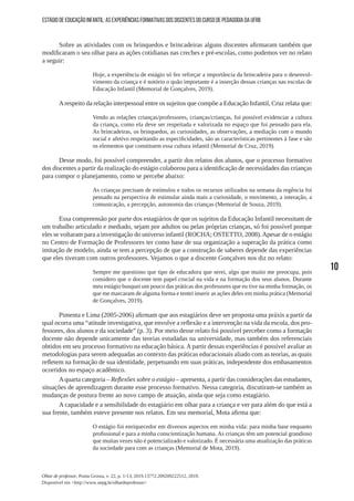 10
Olhar de professor, Ponta Grossa, v. 22, p. 1-13, 2019.13772.209209222512, 2019.
Disponível em <http://www.uepg.br/olhardeprofessor>
ESTÁGIO DE EDUCAÇÃO INFANTIL: AS EXPERIÊNCIAS FORMATIVAS DOS DISCENTES DO CURSO DE PEDAGOGIA DA UFRB
Sobre as atividades com os brinquedos e brincadeiras alguns discentes afirmaram também que
modificaram o seu olhar para as ações cotidianas nas creches e pré-escolas, como podemos ver no relato
a seguir:
Hoje, a experiência de estágio só fez reforçar a importância da brincadeira para o desenvol-
vimento da criança e é notório o quão importante é a inserção dessas crianças nas escolas de
Educação Infantil (Memorial de Gonçalves, 2019).
Arespeito da relação interpessoal entre os sujeitos que compõe a Educação Infantil, Cruz relata que:
Vendo as relações crianças/professores, crianças/crianças, foi possível evidenciar a cultura
da criança, como ela deve ser respeitada e valorizada no espaço que foi pensado para ela.
As brincadeiras, os brinquedos, as curiosidades, as observações, a mediação com o mundo
social e afetivo respeitando as especificidades, são as características pertinentes à fase e são
os elementos que constituem essa cultura infantil (Memorial de Cruz, 2019).
Desse modo, foi possível compreender, a partir dos relatos dos alunos, que o processo formativo
dos discentes a partir da realização do estágio colaborou para a identificação de necessidades das crianças
para compor o planejamento, como se percebe abaixo:
As crianças precisam de estímulos e todos os recursos utilizados na semana da regência foi
pensado na perspectiva de estimular ainda mais a curiosidade, o movimento, a interação, a
comunicação, a percepção, autonomia das crianças (Memorial de Souza, 2019).
Essa compreensão por parte dos estagiários de que os sujeitos da Educação Infantil necessitam de
um trabalho articulado e mediado, sejam por adultos ou pelas próprias crianças, só foi possível porque
eles se voltaram para a investigação do universo infantil (ROCHA; OSTETTO, 2008).Apesar de o estágio
no Centro de Formação de Professores ter como base de sua organização a superação da prática como
imitação de modelo, ainda se tem a percepção de que a construção de saberes depende das experiências
que eles tiveram com outros professores. Vejamos o que a discente Gonçalves nos diz no relato:
Sempre me questiono que tipo de educadora que serei, algo que muito me preocupa, pois
considero que o docente tem papel crucial na vida e na formação dos seus alunos. Durante
meu estágio busquei um pouco das práticas dos professores que eu tive na minha formação, os
que me marcaram de alguma forma e tentei inserir as ações deles em minha prática (Memorial
de Gonçalves, 2019).
Pimenta e Lima (2005-2006) afirmam que aos estagiários deve ser proposta uma práxis a partir da
qual ocorra uma “atitude investigativa, que envolve a reflexão e a intervenção na vida da escola, dos pro-
fessores, dos alunos e da sociedade” (p. 3). Por meio desse relato foi possível perceber como a formação
docente não depende unicamente das teorias estudadas na universidade, mas também dos referenciais
obtidos em seu processo formativo na educação básica. A partir dessas experiências é possível avaliar as
metodologias para serem adequadas ao contexto das práticas educacionais aliado com as teorias, as quais
refletem na formação de sua identidade, perpetuando em suas práticas, independente dos embasamentos
ocorridos no espaço acadêmico.
Aquarta categoria – Reflexões sobre o estágio – apresenta, a partir das considerações das estudantes,
situações de aprendizagem durante esse processo formativo. Nessa categoria, discutiram-se também as
mudanças de postura frente ao novo campo de atuação, ainda que seja como estagiário.
A capacidade e a sensibilidade do estagiário em olhar para a criança e ver para além do que está a
sua frente, também esteve presente nos relatos. Em seu memorial, Mota afirma que:
O estágio foi enriquecedor em diversos aspectos em minha vida: para minha base enquanto
profissional e para a minha conscientização humana. As crianças têm um potencial grandioso
que muitas vezes não é potencializado e valorizado. É necessária uma atualização das práticas
da sociedade para com as crianças (Memorial de Mota, 2019).
 