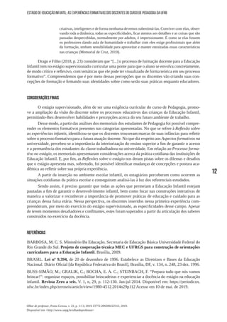 12
Olhar de professor, Ponta Grossa, v. 22, p. 1-13, 2019.13772.209209222512, 2019.
Disponível em <http://www.uepg.br/olhardeprofessor>
ESTÁGIO DE EDUCAÇÃO INFANTIL: AS EXPERIÊNCIAS FORMATIVAS DOS DISCENTES DO CURSO DE PEDAGOGIA DA UFRB
criativas, inteligentes e de forma nenhuma devemos subestimá-las. Conviver com elas, obser-
vando toda a dinâmica, todas as especificidades, ficar atentos aos detalhes e as coisas que são
passadas despercebidas, normalmente por adultos, é impressionante. É como se elas fossem
os professores dando aula de humanidade e trabalhar com eles exige profissionais que além
da formação, tenham sensibilidade para aproveitar e manter enraizadas essas características
nas crianças (Memorial de Cruz, 2019).
Drago e Filho (2018, p. 23) consideram que “[...] o processo de formação docente para a Educação
Infantil tem no estágio supervisionado curricular uma ponte para que o aluno se envolva concretamente,
de modo crítico e reflexivo, com temáticas que ele pode ter visualizado de forma teórica em seu processo
formativo”. Compreendemos que é por meio dessas percepções que os discentes vão criando suas con-
cepções de formação e firmando suas identidades sobre como serão suas práticas enquanto educadores.
CONSIDERAÇÕES FINAIS
O estágio supervisionado, além de ser uma exigência curricular do curso de Pedagogia, promo-
ve a ampliação da visão do discente sobre os processos educativos das crianças da Educação Infantil,
permitindo-lhes desenvolver habilidades e percepções acerca do seu futuro ambiente de trabalho.
Desse modo, a partir das análises dos memoriais dos estudantes de Pedagogia foi possível compre-
ender os elementos formativos presentes nas categorias apresentadas. No que se refere à Reflexão sobre
as experiências infantis, identificou-se que os discentes trouxeram marcas de suas infâncias para refletir
sobre o processo formativo para a futura atuação docente. No que diz respeito aos Aspectos formativos na
universidade, percebeu-se a importância da interiorização do ensino superior a fim de garantir o acesso
e a permanência dos estudantes da classe trabalhadora na universidade. Em relação ao Processo forma-
tivo no estágio, os memoriais apresentaram considerações acerca da prática cotidiana das instituições de
Educação Infantil. E, por fim, as Reflexões sobre o estágio nos deram pistas sobre os dilemas e desafios
que o estágio apresenta mas, sobretudo, foi possível identificar mudanças de concepções e postura aca-
dêmica ao refletir sobre sua própria experiência.
A partir da inserção no ambiente escolar infantil, os estagiários perceberam como ocorrem as
situações cotidianas da prática escolar e conseguiram analisá-las à luz dos referenciais estudados.
Sendo assim, é preciso garantir que todas as ações que permeiam a Educação Infantil estejam
pautadas a fim de garantir o desenvolvimento infantil, bem como focar nas construções interativas de
maneira a valorizar e reconhecer a importância de promover práticas de educação e cuidado para as
crianças dessa faixa etária. Nessa perspectiva, os discentes inseridos nessa primeira experiência com-
preenderam, por meio do exercício do estágio supervisionado, as especificidades desse campo. Apesar
de terem momentos desafiadores e conflitantes, estes foram superados a partir da articulação dos saberes
construídos no exercício da docência.
REFERÊNCIAS
BARBOSA, M. C. S. Ministério Da Educação. Secretaria de Educação Básica Universidade Federal do
Rio Grande do Sul. Projeto de cooperação técnica MEC e UFRGS para construção de orientações
curriculares para a Educação Infantil. Brasília, 2009.
BRASIL. Lei nº 9.394, de 20 de dezembro de 1996. Estabelece as Diretrizes e Bases da Educação
Nacional. Diário Oficial [da República Federativa do Brasil], Brasília, DF, v. 134, n. 248, 23 dez. 1996.
BUSS-SIMÃO, M.; GRALIK, C.; ROCHA, E. A. C.; STEINBACH, F. “Prepara tudo que nós vamos
brincar!”: organizar espaços, possibilitar brincadeiras e experienciar a docência do estágio na educação
infantil. Revista Zero a seis. V. 1, n, 29, p. 112-130. Jan-jul 2014. Disponível em: https://periodicos.
ufsc.br/index.php/zeroseis/article/view/1980-4512.2014n29p112 Acesso em 10 de mai. de 2019.
 
