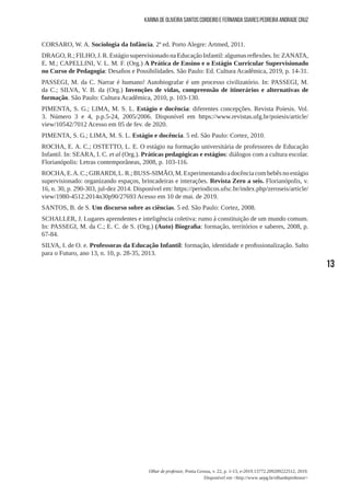 13
Olhar de professor, Ponta Grossa, v. 22, p. 1-13, e-2019.13772.209209222512, 2019.
Disponível em <http://www.uepg.br/olhardeprofessor>
Karina de Oliveira Santos Cordeiro e Fernanda Soares Pedreira Andrade Cruz
CORSARO, W. A. Sociologia da Infância. 2ª ed. Porto Alegre: Artmed, 2011.
DRAGO,R.;FILHO,J.R.EstágiosupervisionadonaEducaçãoInfantil:algumasreflexões.In:ZANATA,
E. M.; CAPELLINI, V. L. M. F. (Org.) A Prática de Ensino e o Estágio Curricular Supervisionado
no Curso de Pedagogia: Desafios e Possibilidades. São Paulo: Ed. Cultura Acadêmica, 2019, p. 14-31.
PASSEGI, M. da C. Narrar é humano! Autobiografar é um processo civilizatório. In: PASSEGI, M.
da C.; SILVA, V. B. da (Org.) Invenções de vidas, compreensão de itinerários e alternativas de
formação. São Paulo: Cultura Acadêmica, 2010, p. 103-130.
PIMENTA, S. G.; LIMA, M. S. L. Estágio e docência: diferentes concepções. Revista Poíesis. Vol.
3. Número 3 e 4, p.p.5-24, 2005/2006. Disponível em https://www.revistas.ufg.br/poiesis/article/
view/10542/7012 Acesso em 05 de fev. de 2020.
PIMENTA, S. G.; LIMA, M. S. L. Estágio e docência. 5 ed. São Paulo: Cortez, 2010.
ROCHA, E. A. C.; OSTETTO, L. E. O estágio na formação universitária de professores de Educação
Infantil. In: SEARA, I. C. et al (Org.). Práticas pedagógicas e estágios: diálogos com a cultura escolar.
Florianópolis: Letras contemporâneas, 2008, p. 103-116.
ROCHA,E.A.C.;GIRARDI,L.R.;BUSS-SIMÃO,M.Experimentandoadocênciacombebêsnoestágio
supervisionado: organizando espaços, brincadeiras e interações. Revista Zero a seis. Florianópolis, v.
16, n. 30, p. 290-303, jul-dez 2014. Disponível em: https://periodicos.ufsc.br/index.php/zeroseis/article/
view/1980-4512.2014n30p90/27693 Acesso em 10 de mai. de 2019.
SANTOS, B. de S. Um discurso sobre as ciências. 5 ed. São Paulo: Cortez, 2008.
SCHALLER, J. Lugares aprendentes e inteligência coletiva: rumo á constituição de um mundo comum.
In: PASSEGI, M. da C.; E. C. de S. (Org.) (Auto) Biografia: formação, territórios e saberes, 2008, p.
67-84.
SILVA, I. de O. e. Professoras da Educação Infantil: formação, identidade e profissionalização. Salto
para o Futuro, ano 13, n. 10, p. 28-35, 2013.
 