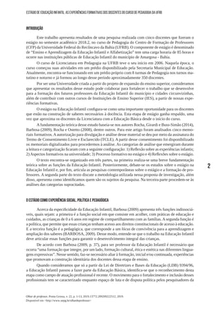 2
Olhar de professor, Ponta Grossa, v. 22, p. 1-13, 2019.13772.209209222512, 2019.
Disponível em <http://www.uepg.br/olhardeprofessor>
ESTÁGIO DE EDUCAÇÃO INFANTIL: AS EXPERIÊNCIAS FORMATIVAS DOS DISCENTES DO CURSO DE PEDAGOGIA DA UFRB
INTRODUÇÃO
Este trabalho apresenta resultados de uma pesquisa realizada com cinco discentes que fizeram o
estágio no semestre acadêmico 2018.2, no curso de Pedagogia do Centro de Formação de Professores
(CFP) da Universidade Federal do Recôncavo da Bahia (UFRB). O componente de estágio é denominado
de “Ensino e Aprendizagem da Educação Infantil e Alfabetização” tem uma carga horaria de 85 horas e
ocorre nas instituições públicas de Educação Infantil do município de Amargosa - Bahia.
O curso de Licenciatura em Pedagogia na UFRB teve o seu início em 2006. Naquela época, o
curso começou suas atividades em um prédio disponibilizado pela Secretaria Municipal de Educação.
Atualmente, encontra-se funcionando em um prédio próprio com 8 turmas de Pedagogia nos turnos ma-
tutino e noturno e já formou ao longo desse período aproximadamente 350 discentes.
Por ser uma Universidade criada a partir do projeto de expansão do ensino superior, consideramos
que apresentar os resultados desse estudo pode colaborar para fortalecer o trabalho que se desenvolve
para a formação dos futuros professores da Educação Infantil do município e cidades circunvizinhas,
além de contribuir com outros cursos de Instituições de Ensino Superior (IES), a partir de nossas expe-
riências formativas.
O estágio na Educação Infantil configura-se como uma importante oportunidade para os discentes
que estão na construção de saberes necessários à docência. Esta etapa de estágio ganha respaldo, uma
vez que aproxima os discentes da Licenciatura com a Educação Básica desde o início do curso.
A fundamentação teórica desse estudo baseia-se nos autores Rocha, Girardi e Buss-Simão (2014),
Barbosa (2009), Rocha e Ostetto (2008), dentre outros. Para este artigo foram analisados cinco memo-
riais formativos. A autorização para divulgação e análise desse material se deu por meio da assinatura do
Termo de Consentimento Livre e Esclarecido (TCLE). A partir desse consentimento foi disponibilizado
os memoriais digitalizados para procedermos à análise. As categorias de análise que emergiram durante
a leitura e categorização ficaram com a seguinte configuração: 1) Reflexão sobre as experiências infantis;
2)Aspectos formativos na universidade; 3) Processo formativo no estágio e 4) Reflexões sobre o estágio.
O texto encontra-se organizado em três partes, na primeira realiza-se uma breve fundamentação
teórica sobre as funções da Educação Infantil. Posteriormente, debate-se os estudos sobre o estágio na
Educação Infantil e, por fim, articula as pesquisas contemporâneas sobre o estágio e a formação de pro-
fessores. A segunda parte do texto discute a metodologia utilizada nessa proposta de investigação, além
disso, apresenta como identificamos quem são os sujeitos da pesquisa. Na terceira parte procedem-se às
análises das categorias supracitadas.
O ESTÁGIO COMO EXPERIÊNCIA SOCIAL, POLÍTICA E PEDAGÓGICA
Acerca da especificidade da Educação Infantil, Barbosa (2009) apresenta três funções indissociá-
veis, quais sejam: a primeira é a função social em que consiste em acolher, com práticas de educação e
cuidados, as crianças de 0 a 6 anos em regime de compartilhamento com as famílias. A segunda função é
a política, que permite que essas crianças tenham acesso aos direitos constitucionais de acesso à educação.
E a terceira função é a pedagógica, que corresponde a um lócus de convivência para a aprendizagem e
ampliação dos saberes (BARBOSA, 2009). Desse modo, entende-se que o trabalho na Educação Infantil
deve articular essas funções para garantir o desenvolvimento integral das crianças.
De acordo com Barbosa (2009, p. 37), para ser professor da Educação Infantil é necessário que
ocorra “uma formação que integre, por um lado, formação cultural, ética e estética nas diferentes lingua-
gens expressivas”. Nesse sentido, faz-se necessário aliar à formação, inicial e/ou continuada, experiências
que promovam a construção identitária dos docentes dessa etapa de ensino.
Quando consideramos que só a partir da Lei de Diretrizes e Bases da Educação (LDB) 9394/96,
a Educação Infantil passou a fazer parte da Educação Básica, identifica-se que o reconhecimento desta
etapa como campo de atuação profissional é recente. O movimento para o fortalecimento e inclusão desses
profissionais tem se caracterizado enquanto espaço de luta e de disputa política pelos pesquisadores da
 