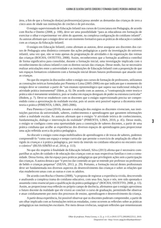 3
Olhar de professor, Ponta Grossa, v. 22, p. 1-13, e-2019.13772.209209222512, 2019.
Disponível em <http://www.uepg.br/olhardeprofessor>
Karina de Oliveira Santos Cordeiro e Fernanda Soares Pedreira Andrade Cruz
área, a fim de que a formação dos(as) professores(as) possa atender as demandas das crianças de zero a
cinco anos de idade nas instituições de creches e de pré-escolas.
O estágio supervisionado de Educação Infantil nos cursos de Licenciatura em Pedagogia, de acordo
com Rocha e Ostetto (2008, p. 108), deve ser uma possibilidade “para as educadoras em formação de
exercitar o olhar e experimentar ver além do aparente, na complexa configuração do cotidiano infantil”.
As autoras afirmam que o estágio deve ser um momento formativo para as práticas de educação e cuidado
com as crianças da Educação Infantil.
O estágio em Educação Infantil, como afirmam as autoras, deve assegurar aos discentes dos cur-
sos de Pedagogia uma dinâmica constante das ações pedagógicas a partir da investigação do universo
infantil, uma vez que, não se trata apenas da programação de atividades e da organização das rotinas
das crianças (ROCHA; OSTETTO, 2008). Assim, reconhecemos que a formação acadêmica contribui
de forma significativa para consolidar, durante a formação inicial, uma investigação implicada com o
reconhecimento da cultura infantil e com os direitos sociais das crianças. Desse modo, faz-se necessário
realizar articulações entre a universidade e as instituições de Educação Infantil com a proposição de que
tais espaços formativos colaborem com a formação inicial desses futuros profissionais que atuarão com
as crianças.
No que diz respeito às discussões sobre o estágio nos cursos de formação de professores, utilizamos
as construções teóricas formuladas por Pimenta e Lima (2005-2006) em que indicam que o momento do
estágio deve se constituir a partir de “um estatuto epistemológico que supera sua tradicional redução à
atividade prática instrumental” (Idem, p. 6). De acordo com as autoras, a “contraposição entre teoria e
prática não é meramente semântico, pois se traduz em espaços desiguais de poder na estrutura curricular”
(Ibidem, p. 7). Deve-se estabelecer com os discentes que o estágio supervisionado precisa ser compre-
endido como a aproximação da realidade escolar, pois só assim será possível superar a dicotomia entre
teoria e prática (PIMENTA; LIMA, 2005-2006).
Para Pimenta e Lima (2010), durante a realização dos estágios os discentes vivenciam, nas insti-
tuições parceiras da universidade, saberes, conhecimentos e aprendizagens que garantem informações
sobre a realidade escolar. As autoras afirmam que o estágio “é atividade teórica de conhecimentos,
fundamentação, diálogo e intervenção da realidade” (PIMENTA; LIMA, 2010, p. 45). Desse modo,
o estágio se configura como uma oportunidade para a construção de saberes docentes, a partir de uma
prática cotidiana que acolhe as experiências dos diversos espaços de aprendizagens para proporcionar
uma ação refletida acerca da prática pedagógica.
Ao discutir o estágio como etapa mobilizadora de aprendizagens e de trocas de saberes, podemos
compreendê-lo “como um espaço e tempo curricular que permite o exercício de ampliação do olhar di-
rigido às crianças e à prática pedagógica, por meio da imersão no cotidiano educativo no encontro com
o coletivo” (BUSS-SIMÃO et al, 2014, p. 113).
No que diz respeito à finalidade da Educação Infantil, Silva (2013) afirma que é necessário com-
partilhar as ações de cuidado e de educação das crianças com as suas respectivas famílias e com a comu-
nidade. Dessa forma, não há espaço para práticas pedagógicas que privilegiem ações sem a participação
das crianças. A autora destaca que “é preciso dar conteúdo ao que se entende por professor ou professora
de bebês e crianças pequenas” (SILVA, 2013, p. 29). Portanto, a formação inicial destes profissionais
deve ser fundamentada nos diversos aspectos do desenvolvimento das crianças e sobre as relações que
elas estabelecem umas com as outras e com os adultos.
De acordo com Rocha e Ostetto (2008), “a proposta de registrar a experiência vivida, descrevendo
e analisando a complexa trama do cotidiano educativo, com seus fios, laços e nós, tem sido apontada e
assumida como essencial para a qualificação da prática pedagógica” (ROCHA; OSTETTO, 2008, p. 13).
Assim, ao proporcionar essa reflexão no próprio campo de docência, afirmamos que o estágio aproximou
o futuro docente da realidade que ele viverá ao concluir o curso de graduação, permitindo-lhe observar
e atuar cotidianamente por meio dos processos de ensino, aprendizagem e desenvolvimento da criança.
Apartir dessa experiência, foi possível observar que os discentes puderam compreender, a partir de
um olhar implicado com as formulações teóricas estudadas, como ocorrem as reflexões sobre as práticas
pedagógicas nas instituições escolares. Por meio dessas vivências, surgiram reflexões que rememoraram
 