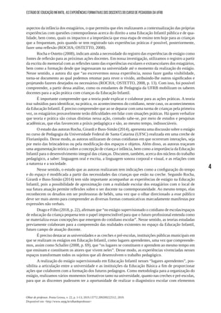 4
Olhar de professor, Ponta Grossa, v. 22, p. 1-13, 2019.13772.209209222512, 2019.
Disponível em <http://www.uepg.br/olhardeprofessor>
ESTÁGIO DE EDUCAÇÃO INFANTIL: AS EXPERIÊNCIAS FORMATIVAS DOS DISCENTES DO CURSO DE PEDAGOGIA DA UFRB
aspectos da infância dos estagiários, o que permitiu que eles realizassem a contextualização das próprias
experiências com questões contemporâneas acerca do direito a uma Educação Infantil pública e de qua-
lidade, bem como, quais os impactos e a importância que essa etapa de ensino tem hoje para as crianças
que a frequentam, pois quando se tem registrado tais experiências práticas é possível, posteriormente,
fazer uma reflexão (ROCHA; OSTETTO, 2008).
Rocha e Ostetto (2008), indicam ainda a necessidade do registro das experiências de estágio como
fontes de reflexão para as próximas ações docentes. Em nossa investigação, utilizamos o registro a partir
da escrita do memorial com as reflexões tanto das experiências escolares e extraescolares dos estagiários,
bem como a formação desde que ingressaram na universidade até o momento da realização do estágio.
Nesse sentido, a autora diz que “ao escrevermos nossa experiência, nosso fazer ganha visibilidade,
torna-se documento ao qual podemos retomar para rever o vivido, atribuindo-lhe outros significados e
projetando fazeres desejados ou necessários (ROCHA; OSTETTO, 2008, p. 13). Com isso, foi possível
compreender, a partir dessa análise, como os estudantes de Pedagogia da UFRB mobilizam os saberes
docentes para a ação prática com crianças da Educação Infantil.
É importante compreender que a teoria pode explicar e colaborar para as ações práticas. A teoria
traz subsídios para identificar, na prática, os acontecimentos do cotidiano, neste caso, os acontecimentos
da Educação Infantil. É preciso compreender que ao se deparar com uma turma de crianças pela primeira
vez, os estagiários provavelmente terão dificuldades em lidar com situações práticas. Há quem verbalize
que teoria e prática são coisas distintas nessa ação, contudo sabe-se, por meio de estudos e pesquisas
acadêmicas, que elas favorecem a práxis pedagógica e são, ao mesmo tempo, indissociáveis.
O estudo das autoras Rocha, Girardi e Buss-Simão (2014), apresenta uma discussão sobre o estágio
no curso de Pedagogia da Universidade Federal de Santa Catarina (UFSC) realizada em uma creche de
Florianópolis. Desse modo, as autoras utilizaram de cenas cotidianas em que ocorreram interações, seja
por meio das brincadeiras ou pela modificação dos espaços e objetos. Além disso, as autoras traçaram
uma argumentação teórica sobre a concepção de criança e infância, bem como a importância da Educação
Infantil para o desenvolvimento integral das crianças. Discutem, também, acerca dos núcleos do trabalho
pedagógico, a saber: linguagem oral e escrita, a linguagem sonora corporal e visual, e as relações com
a natureza e a sociedade.
Nesse sentido, o estudo que as autoras realizaram tem indicações como a configuração do tempo
e do espaço é modificada a partir das necessidades das crianças que estão na creche. Segundo Rocha,
Girardi e Buss-Simão (2014) tem sido importante acompanhar as experiências de estágio na Educação
Infantil, pois a possibilidade de aproximação com a realidade escolar dos estagiários com o local de
sua futura atuação permite reflexões sobre o ser docente na contemporaneidade. Ao mesmo tempo, elas
reconhecem os desafios em ser professoras de bebês, uma vez que o olhar direcionado a esse público
deve ser mais atento para compreender as diversas formas comunicativas marcadamente manifestas por
expressões não verbais.
Drago e Filho (2018, p. 22), afirmam que “no estágio supervisionado o cotidiano de escolas/espaços
de educação da criança pequena tem o papel imprescindível para que o futuro profissional entenda como
se materializa essas concepções que emergem do cotidiano escolar”. Nesse sentido, as teorias estudadas
previamente colaboram para a compreensão das realidades existentes no espaço da Educação Infantil,
futuro campo de atuação docente.
É preciso destacar as universidades e as creches e pré-escolas, instituições públicas municipais em
que se realizam os estágios em Educação Infantil, como lugares aprendentes, uma vez que compreende-
mos, assim como Schaller (2008, p. 69), que “os lugares se constituem e aprendem ao mesmo tempo em
que ensinam e constituem os atores que vivem neles”. Desse modo, as experiências vivenciadas nesses
espaços transformam todos os sujeitos que ali desenvolvem o trabalho pedagógico.
A realização do estágio supervisionado em Educação Infantil nesses “lugares aprendentes”, pos-
sibilita a articulação entre a universidade e as instituições da Educação Básica a fim de proporcionar
ações que colaborem com a formação dos futuros pedagogos. Como metodologia para a organização do
estágio, realizamos vários momentos formativos tanto na universidade, quanto nas creches e pré-escolas,
para que as discentes pudessem ter a oportunidade de realizar o diagnóstico escolar com elementos
 