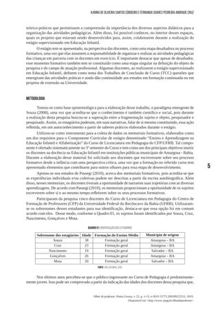5
Olhar de professor, Ponta Grossa, v. 22, p. 1-13, e-2019.13772.209209222512, 2019.
Disponível em <http://www.uepg.br/olhardeprofessor>
Karina de Oliveira Santos Cordeiro e Fernanda Soares Pedreira Andrade Cruz
teórico-práticos que permitissem a compreensão da importância dos diversos aspectos didáticos para a
organização das atividades pedagógicas. Além disso, foi possível conhecer, no interior desses espaços,
quais os projetos que estavam sendo desenvolvidos para, assim, colaborarem durante a realização do
estágio supervisionado em Educação Infantil.
O estágio tem se apresentado, na perspectiva das discentes, como uma etapa desafiadora no processo
formativo, uma vez que elas assumem a responsabilidade de organizar e realizar as atividades pedagógicas
das crianças em parceria com os docentes em exercício. É importante destacar que apesar de desafiador,
esse momento formativo também tem se constituído como uma etapa singular na definição do objeto de
pesquisa e do campo de atuação profissional. Algumas discentes, ao realizarem o estágio supervisionado
em Educação Infantil, definem como tema dos Trabalhos de Conclusão de Curso (TCC) questões que
emergiram das atividades práticas e ainda dão continuidade aos estudos em formação continuada ou em
projetos de extensão na Universidade.
METODOLOGIA
Tomou-se como base epistemológica para a elaboração desse trabalho, o paradigma emergente de
Souza (2008), uma vez que acredita-se que o conhecimento é também científico e social, pois durante
a realização desta pesquisa buscou-se a superação entre a fragmentação sujeito e objeto, pesquisador e
pesquisado.Assim, os estagiários puderam, em suas narrativas, falar de si mesmo constituindo, essa ação
refletida, em um autoconhecimento a partir de saberes práticos elaborados durante o estágio.
Utilizou-se como instrumento para a coleta de dados os memoriais formativos, elaborados como
um dos requisitos para o Componente Curricular de estágio denominado “Ensino e Aprendizagem na
Educação Infantil e Alfabetização” do Curso de Licenciatura em Pedagogia do CFP/UFRB. Tal compo-
nente é ofertado sistematicamente no 3º semestre do Curso e tem como um dos principais objetivos inserir
os discentes na docência na Educação Infantil em instituições públicas municipais de Amargosa - Bahia.
Durante a elaboração desse material foi solicitado aos discentes que escrevessem sobre seu processo
formativo desde a infância com uma perspectiva crítica, uma vez que a formação no referido curso tem
apresentado elementos que contribuem para outros olhares para essa etapa de desenvolvimento.
Apoiou-se nos estudos de Passegi (2010), acerca dos memoriais formativos, pois acredita-se que
as experiências individuais e/ou coletivas podem ser descritas a partir da escrita autobiográfica. Além
disso, nesses memoriais, os discentes tiveram a oportunidade de narrarem suas trajetórias com as diversas
aprendizagens. De acordo com Passegi (2010), os memoriais proporcionam a oportunidade de os sujeitos
escreverem sobre si e ao mesmo tempo refletirem sobre os seus processos formativos.
Participaram da pesquisa cinco discentes do Curso de Licenciatura em Pedagogia do Centro de
Formação de Professores (CFP) da Universidade Federal do Recôncavo da Bahia (UFRB). Utilizaram-
se os sobrenomes desses estudantes para sua identificação, destaca-se que essa opção foi em comum
acordo com eles. Desse modo, conforme o Quadro 01, os sujeitos foram identificados por Souza, Cruz,
Nascimento, Gonçalves e Mota.
QUADRO 01: Identificação dos estagiários
Sobrenome dos estagiários Idade Formação do Ensino Médio Município de origem
Souza 38 Formação geral Amargosa – BA
Cruz 23 Formação geral Amargosa – BA
Nascimento 19 Formação geral Salvador – BA
Gonçalves 26 Formação geral Amargosa – BA
Mota 20 Formação geral Salvador – BA
Fonte: das autoras, 2019.
Nos últimos anos percebeu-se que o público ingressante no Curso de Pedagogia é predominante-
mente jovem. Isso pode ser comprovado a partir da indicação das idades dos discentes dessa pesquisa que,
 