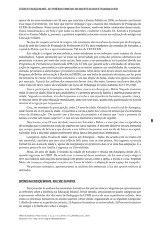 6
Olhar de professor, Ponta Grossa, v. 22, p. 1-13, 2019.13772.209209222512, 2019.
Disponível em <http://www.uepg.br/olhardeprofessor>
ESTÁGIO DE EDUCAÇÃO INFANTIL: AS EXPERIÊNCIAS FORMATIVAS DOS DISCENTES DO CURSO DE PEDAGOGIA DA UFRB
apesar de ter uma estudante com 38 anos que concluiu o Ensino Médio em 2000, os demais concluíram
essa etapa recentemente. Um fator que merece destaque é que a maioria dos estudantes de Pedagogia da
UFRB são mulheres. Nessa turma havia apenas dois homens, sendo um deles colaborador desse estudo.
Outra consideração a ser feita é que todos os discentes, conforme o Quadro 01, fizeram a Formação
Geral no Ensino Médio e, portanto, a primeira experiência docente ocorre na realização do estágio em
Educação Infantil.
No que diz respeito ao local de origem, três estudantes são moradores do município de Amargosa,
local da sede do Centro de Formação de Professores (CFP), dois estudantes são oriundos de Salvador, a
capital da Bahia, que fica a aproximadamente 250 km do CFP/UFRB.
Em relação à origem socioeconômica, esses estudantes se reconhecem como sujeitos da classe
trabalhadora. Alguns afirmaram que só estão na universidade por conta das políticas afirmativas que
permitiram o acesso por meio das cotas raciais, bem como a sua permanência só é possível devido aos
Programas de Permanência Qualificada (PPQ) da UFRB, que garante ações articuladas de democrati-
zação de ingresso, permanência e pós-permanência no ensino superior nas modalidades de: transporte,
moradia, pecuniário à alimentação e pecuniário à moradia.Além disso, dois desses alunos são bolsistas do
Programa de Bolsas de Iniciação à Docência (PIBID), um tem bolsa de monitoria de ensino, um faz parte
da monitoria de ensino em condição voluntária, e um não dispõe de bolsa, sendo seus gastos custeados
por seus pais. A partir das análises dos memoriais desses cinco discentes, faremos uma breve descrição
sobre cada um deles, todos são estudantes do curso de Pedagogia do turno matutino do CFP/UFRB.
Souza, participante da pesquisa, tem dois filhos, nasceu em Amargosa – Bahia. Naquele momento
tinha 38 anos de idade, filha de pais analfabetos, é a primeira pessoa da família a ingressar numa univer-
sidade. Segundo a estudante, ela não frequentou a creche e sua experiência formativa, quando criança,
se deu por meio de uma educação moralizante, tanto por seus pais, quanto pela participação na Escola
dominical na igreja que frequentava.
Cruz, no momento da participação, tinha 23 anos de idade. Oriunda da zonal rural de Amargosa,
onde morou até os 10 anos de idade. Frequentou a escola a partir dos 5 anos em turmas que ela denomina
como de alfabetização. De acordo com a discente, ela prometeu a si mesma que “seria a primeira da
família a cursar um ensino superior”, e isso em seu memorial é motivo de orgulho.
Nascimento, com 18 anos de idade, nasceu em Salvador – Bahia – e teve que viver a experiência
de se mudar para o interior por conta do ingresso no curso superior.Adiscente descreve em seu memorial
que sempre gostou de brincar e que durante a sua infância frequentou uma escola de bairro na capital,
Salvador. Para a discente, alguns professores dessa época deixaram boas lembranças.
Gonçalves, tinha 26 anos de idade, nasceu em Amargosa – Bahia. De acordo com os relatos em
seu memorial, considera que teve uma infância feliz junto com os seus primos. Seu ingresso na escola
formal foi aos 4 anos de idade e, apesar da insegurança nos primeiros dias, teve uma boa adaptação. É a
primeira pessoa de sua família a ingressar na Universidade.
Mota, 20 anos de idade, é oriundo da cidade de Salvador e residia em Amargosa desde 2017,
quando ingressou na UFRB. De acordo com o memorial desse estudante, ele foi uma criança alegre e
teve sua infância marcada pela participação em grupos sociais como a igreja, a escola e a rua. Segundo
Mota, ele começou a frequentar a escola com 3 anos de idade e a adaptação nesse espaço foi tranquila.
No próximo subtópico, apresentaremos as análises dos memoriais à luz dos aportes teóricos já
utilizados.
DOCÊNCIA NA EDUCAÇÃO INFANTIL: REFLEXÕES DA PRÁTICA
Para proceder às análises dos memoriais formativos foi preciso elencar categorias que aproximassem
as reflexões sobre a docência na Educação Infantil. Nesse sentido, articularam-se quatro categorias que
expressaram reflexões dos discentes de Pedagogia da UFRB acerca de suas experiências infantis, bem
como os processos formativos no ensino superior. Desse modo, organizaram-se as seguintes categorias:
1) Reflexão sobre as experiências infantis; 2)Aspectos formativos na universidade; 3) Processo formativo
no estágio e 4) Reflexões sobre o estágio.
 