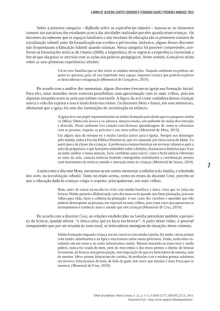 7
Olhar de professor, Ponta Grossa, v. 22, p. 1-13, e-2019.13772.209209222512, 2019.
Disponível em <http://www.uepg.br/olhardeprofessor>
Karina de Oliveira Santos Cordeiro e Fernanda Soares Pedreira Andrade Cruz
Sobre a primeira categoria – Reflexão sobre as experiências infantis – buscou-se os elementos
comuns nas narrativas dos estudantes acerca das atividades realizadas por eles quando eram crianças. Os
discentes reconhecem que os espaços familiares e não escolares de educação são os primeiros contatos de
socialização infantil antes da formalização nas creches e pré-escolas. Inclusive, alguns desses discentes
não frequentaram a Educação Infantil quando crianças. Nessa categoria foi possível compreender, con-
forme as formulações teóricas de Ostetto (2008), a importância de se registrar a experiência vivenciada a
fim de que ela possa se articular com as ações das práticas pedagógicas. Neste sentido, Gonçalves relata
sobre as suas primeiras experiências infantis:
Foi no seio familiar que se deu início as minhas interações. Naquele ambiente eu poderia ser
quem eu quisesse, pois ali era respeitado meu espaço enquanto criança que poderia explorar
as brincadeiras e imaginação (Memorial de Gonçalves, 2019).
De acordo com a análise dos memoriais, alguns discentes tiveram na igreja sua formação inicial.
Para eles, estar inseridos nesse contexto possibilitou uma aproximação com os mais velhos, pois em
algumas situações eram as avós que tinham essa tarefa. A figura da avó como cuidadora dessas crianças
marca a vida dos sujeitos e isso é muito forte nos relatos. Os discentes Mota e Souza, em seus memoriais,
afirmaram que a igreja foi uma das instituições de socialização na infância:
Aigreja teve um papel importantíssimo na minha formação pois desde que era pequeno minha
vó (Maria Odete) me levava e eu adorava, dançava muito, um ambiente de muita descontração
e diversão. Nesse ambiente tive contato com diversas aprendizagens de como se relacionar
com as pessoas, respeito ao próximo e aos mais velhos (Memorial de Mota, 2019).
Em alguns dias da semana eu e minha família íamos para a Igreja. Sempre aos domingos
pela manhã, tinha a Escola Bíblica Dominical, que era separada por faixa etária de idade. Eu
participava da classe das crianças. A professora contava histórias em revistas infantis e após a
aula ela perguntava o que havíamos entendido sobre a história, dramatizava histórias para fixar
atraindo melhor a nossa atenção, fazia tarefinhas para colorir, colar e brincadeiras referentes
ao tema da aula, cantava músicas fazendo coreografias trabalhando a coordenação motora
com movimento da música cantada e interação entre as crianças (Memorial de Souza, 2019).
Assim como o discente Mota, encontrou-se em outros memoriais a influência da família, e sobretudo
dos avós, na socialização infantil. Tanto no relato acima, como no relato da discente Cruz, percebe-se
que a educação dada às crianças exigia o respeito, principalmente, aos mais velhos:
Bom, antes de entrar na escola eu vivia com minha família e a única coisa que eu fazia era
brincar. Minha primeira alfabetização veio dos meus avós quando iam fazer plantação, procurar
folhas para chás, fazer a colheita da plantação, ir nas casas dos vizinhos e aprender que não
poderia desrespeitar as pessoas, em especial os mais velhos, pois eram esses que passavam os
ensinamentos e conhecia mais o mundo que nós crianças (Memorial de Cruz, 2019).
De acordo com a discente Cruz, as relações estabelecidas na família permitiam também a presen-
ça do brincar, quando afirma: “a única coisa que eu fazia era brincar”. A partir desse relato, é possível
compreender que por ser oriunda da zona rural, as brincadeiras emergiam de situações desse contexto.
Minha formação enquanto criança era no convívio com minha família. Eu tenho vários primos
com idades semelhantes e na época morávamos todos muito próximos. Então, estávamos es-
tudando em um turno e no outro brincávamos muito. Mesmo morando na zona rural e sendo
pobres, nunca foi tirado de mim, nem do meu irmão e dos meus primos o direito de brincar
livremente, de brincar sem preocupação, sem imposição do que era brincadeira de menina, nem
de menino. Meus primos brincavam de casinha, de profissões e eu e minhas primas subíamos
em árvores, brincávamos de bola, de bola de gude sem ouvir que menina é mais fraca que os
meninos (Memorial de Cruz, 2019).
 