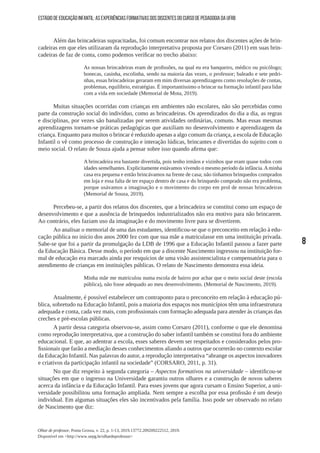 8
Olhar de professor, Ponta Grossa, v. 22, p. 1-13, 2019.13772.209209222512, 2019.
Disponível em <http://www.uepg.br/olhardeprofessor>
ESTÁGIO DE EDUCAÇÃO INFANTIL: AS EXPERIÊNCIAS FORMATIVAS DOS DISCENTES DO CURSO DE PEDAGOGIA DA UFRB
Além das brincadeiras supracitadas, foi comum encontrar nos relatos dos discentes ações de brin-
cadeiras em que eles utilizaram da reprodução interpretativa proposta por Corsaro (2011) em suas brin-
cadeiras de faz de conta, como podemos verificar no trecho abaixo:
As nossas brincadeiras eram de profissões, na qual eu era banqueiro, médico ou psicólogo;
bonecas, casinha, escolinha, sendo na maioria das vezes, o professor; baleado e sete pedri-
nhas, essas brincadeiras geraram em mim diversas aprendizagens como resoluções de contas,
problemas, equilíbrio, estratégias. É importantíssimo o brincar na formação infantil para lidar
com a vida em sociedade (Memorial de Mota, 2019).
Muitas situações ocorridas com crianças em ambientes não escolares, não são percebidas como
parte da construção social do indivíduo, como as brincadeiras. Os aprendizados do dia a dia, as regras
e disciplinas, por vezes são banalizadas por serem atividades ordinárias, comuns. Mas essas mesmas
aprendizagens tornam-se práticas pedagógicas que auxiliam no desenvolvimento e aprendizagem da
criança. Enquanto para muitos o brincar é reduzido apenas a algo comum da criança, a escola de Educação
Infantil o vê como processo de construção e interação lúdicas, brincantes e divertidas do sujeito com o
meio social. O relato de Souza ajuda a pensar sobre isso quando afirma que:
A brincadeira era bastante divertida, pois tenho irmãos e vizinhos que eram quase todos com
idades semelhantes. Explicitamente estávamos vivendo o mesmo período da infância.Aminha
casa era pequena e então brincávamos na frente de casa; não tínhamos brinquedos comprados
em loja e essa falta de ter espaço dentro de casa e do brinquedo comprado não era problema,
porque usávamos a imaginação e o movimento do corpo em prol de nossas brincadeiras
(Memorial de Souza, 2019).
Percebeu-se, a partir dos relatos dos discentes, que a brincadeira se constitui como um espaço de
desenvolvimento e que a ausência de brinquedos industrializados não era motivo para não brincarem.
Ao contrário, eles faziam uso da imaginação e do movimento livre para se divertirem.
Ao analisar o memorial de uma das estudantes, identificou-se que o preconceito em relação à edu-
cação pública no início dos anos 2000 fez com que sua mãe a matriculasse em uma instituição privada.
Sabe-se que foi a partir da promulgação da LDB de 1996 que a Educação Infantil passou a fazer parte
da Educação Básica. Desse modo, o período em que a discente Nascimento ingressou na instituição for-
mal de educação era marcado ainda por resquícios de uma visão assistencialista e compensatória para o
atendimento de crianças em instituições públicas. O relato de Nascimento demonstra essa ideia.
Minha mãe me matriculou numa escola de bairro por achar que o meio social deste (escola
pública), não fosse adequado ao meu desenvolvimento. (Memorial de Nascimento, 2019).
Atualmente, é possível estabelecer um contraponto para o preconceito em relação à educação pú-
blica, sobretudo na Educação Infantil, pois a maioria dos espaços nos municípios têm uma infraestrutura
adequada e conta, cada vez mais, com profissionais com formação adequada para atender às crianças das
creches e pré-escolas públicas.
A partir dessa categoria observou-se, assim como Corsaro (2011), conforme o que ele denomina
como reprodução interpretativa, que a construção do saber infantil também se constitui fora do ambiente
educacional. E que, ao adentrar a escola, esses saberes devem ser respeitados e considerados pelos pro-
fissionais que farão a mediação desses conhecimentos aliando a outros que ocorrerão no contexto escolar
da Educação Infantil. Nas palavras do autor, a reprodução interpretativa “abrange os aspectos inovadores
e criativos da participação infantil na sociedade” (CORSARO, 2011, p. 31).
No que diz respeito à segunda categoria – Aspectos formativos na universidade – identificou-se
situações em que o ingresso na Universidade garantiu outros olhares e a construção de novos saberes
acerca da infância e da Educação Infantil. Para esses jovens que agora cursam o Ensino Superior, a uni-
versidade possibilitou uma formação ampliada. Nem sempre a escolha por essa profissão é um desejo
individual. Em algumas situações eles são incentivados pela família. Isso pode ser observado no relato
de Nascimento que diz:
 