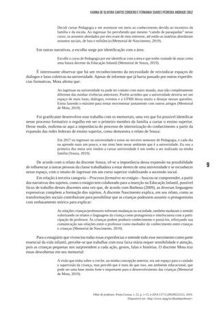 9
Olhar de professor, Ponta Grossa, v. 22, p. 1-13, e-2019.13772.209209222512, 2019.
Disponível em <http://www.uepg.br/olhardeprofessor>
Karina de Oliveira Santos Cordeiro e Fernanda Soares Pedreira Andrade Cruz
Decidi cursar Pedagogia e me aventurar em meio ao conhecimento devido ao incentivo da
família e da escola. Ao ingressar fui percebendo que mesmo “caindo de paraquedas” nesse
curso, os assuntos abordados por eles eram de meu interesse, até então as matérias abordaram
assuntos sociais, de luta e militância (Memorial de Nascimento, 2019).
Em outras narrativas, a escolha surge por identificação com a área:
Escolhi o curso de Pedagogia por me identificar com a área e que tenho vontade de atuar como
uma futura docente da Educação Infantil (Memorial de Souza, 2019).
É interessante observar que há um reconhecimento da necessidade de reivindicar espaços de
diálogos e lutas coletivas na universidade. Apesar de informar que já havia passado por outras experiên-
cias formativas, Mota afirma que:
Ao ingressar na universidade eu pude ter contato com outro mundo, mas não completamente
diferente das minhas vivências anteriores. Porém acredito que a universidade deveria ser um
espaço de mais lutas, diálogos, eventos e a UFRB deixa muito a desejar nessas questões.
Estou fazendo o máximo para tentar movimentar juntamente com outros amigos (Memorial
de Mota, 2019).
Foi gratificante desenvolver esse trabalho com os memoriais, uma vez que foi possível identificar
nesse processo formativo o orgulho em ser o primeiro membro da família a cursar o ensino superior.
Desse modo, reafirma-se aqui a importância do processo de interiorização do conhecimento a partir da
expansão das redes federais de ensino superior, como demonstra o relato de Souza:
Em 2017 eu ingressei na universidade e estou no terceiro semestre de Pedagogia, e cada dia
eu aprendo mais um pouco, e me sinto bem nesse ambiente que é a universidade. Eu sou a
primeira dos meus seis irmãos a cursar universidade é um sonho a ser realizado na minha
família (Souza, 2019).
De acordo com o relato da discente Souza, vê-se a importância dessa expansão na possibilidade
de influenciar a outras pessoas da classe trabalhadora a estar dentro de uma universidade e se reconhecer
nesse espaço, com o intuito de ingressar em um curso superior viabilizando a ascensão social.
Em relação à terceira categoria – Processo formativo no estágio – buscou-se compreender, a partir
das narrativas dos sujeitos, como o estágio tem colaborado para a inserção na Educação Infantil, possível
lócus de trabalho desses discentes uma vez que, de acordo com Barbosa (2009), as diversas linguagens
expressivas compõem a formação dos sujeitos. A discente Nascimento explica, em seu relato, como as
transformações sociais contribuíram para possibilitar que as crianças pudessem assumir o protagonismo
com embasamento teórico para explicar:
As relações crianças/professores sofreram mudanças na sociedade, também mudaram o sentido
valorizando os relatos e linguagens da criança como protagonista e interlocutora com a parti-
cipação do professor. As crianças podem produzir conhecimento e passá-los, reforçando sua
comunicação nas relações entre o professor como mediador do conhecimento entre crianças
e crianças (Memorial de Nascimento, 2019).
Para o estagiário que vivenciou todas essas experiências e entende todo esse movimento como parte
essencial da vida infantil, percebe-se que trabalhar com essa faixa etária requer sensibilidade e atenção,
pois as crianças pequenas nos surpreendem a cada ação, gestos, falas e histórias. O discente Mota traz
essas descobertas em seu memorial:
A visão que tinha sobre a creche, na minha concepção anterior, era um espaço para o cuidado
e supervisão da criança, mas percebi que é mais do que isso, um ambiente educacional, que
pode ser uma base muito forte e importante para o desenvolvimento das crianças (Memorial
de Mota, 2019).
 