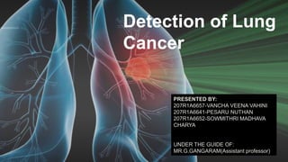 Detection of Lung
Cancer
PRESENTED BY:
207R1A6657-VANCHA VEENA VAHINI
207R1A6641-PESARU NUTHAN
207R1A6652-SOWMITHRI MADHAVA
CHARYA
UNDER THE GUIDE OF:
MR.G.GANGARAM(Assistant professor)
PRESENTED BY:
207R1A6657-VANCHA VEENA VAHINI
207R1A6641-PESARU NUTHAN
207R1A6652-SOWMITHRI MADHAVA
CHARYA
UNDER THE GUIDE OF:
MR.G.GANGARAM(Assistant professor)
 