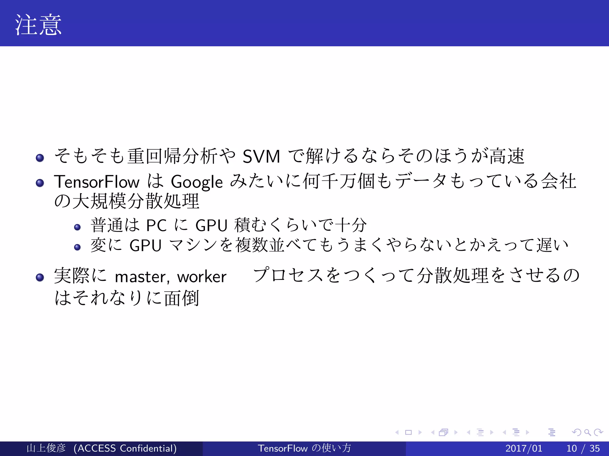 .
.
.
.
.
.
.
.
.
.
.
.
.
.
.
.
.
.
.
.
.
.
.
.
.
.
.
.
.
.
.
.
.
.
.
.
.
.
.
.
注意
そもそも重回帰分析や SVM で解けるならそのほうが高速
TensorFlow は Google みたいに何千万個もデータもっている会社
の大規模分散処理
普通は PC に GPU 積むくらいで十分
変に GPU マシンを複数並べてもうまくやらないとかえって遅い
実際に master, worker 　プロセスをつくって分散処理をさせるの
はそれなりに面倒
山上俊彦 (ACCESS Confidential) TensorFlow の使い方 2017/01 10 / 35
 