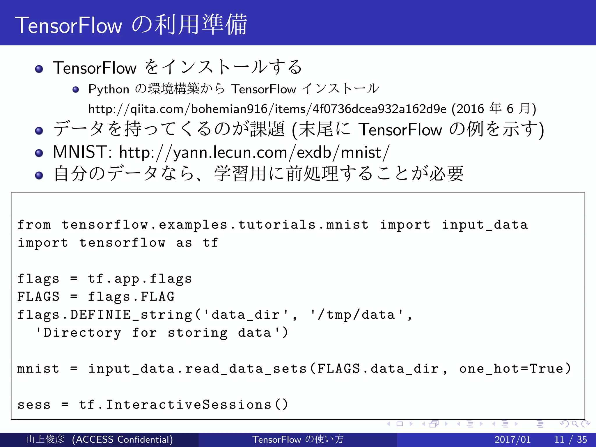.
.
.
.
.
.
.
.
.
.
.
.
.
.
.
.
.
.
.
.
.
.
.
.
.
.
.
.
.
.
.
.
.
.
.
.
.
.
.
.
TensorFlow の利用準備
TensorFlow をインストールする
Python の環境構築から TensorFlow インストール
http://qiita.com/bohemian916/items/4f0736dcea932a162d9e (2016 年 6 月)
データを持ってくるのが課題 (末尾に TensorFlow の例を示す)
MNIST: http://yann.lecun.com/exdb/mnist/
自分のデータなら、学習用に前処理することが必要
from tensorflow.examples.tutorials.mnist import input_data
import tensorflow as tf
flags = tf.app.flags
FLAGS = flags.FLAG
flags.DEFINIE_string('data_dir ', '/tmp/data',
'Directory for storing data')
mnist = input_data.read_data_sets(FLAGS.data_dir , one_hot=True)
sess = tf.InteractiveSessions()
山上俊彦 (ACCESS Confidential) TensorFlow の使い方 2017/01 11 / 35
 
