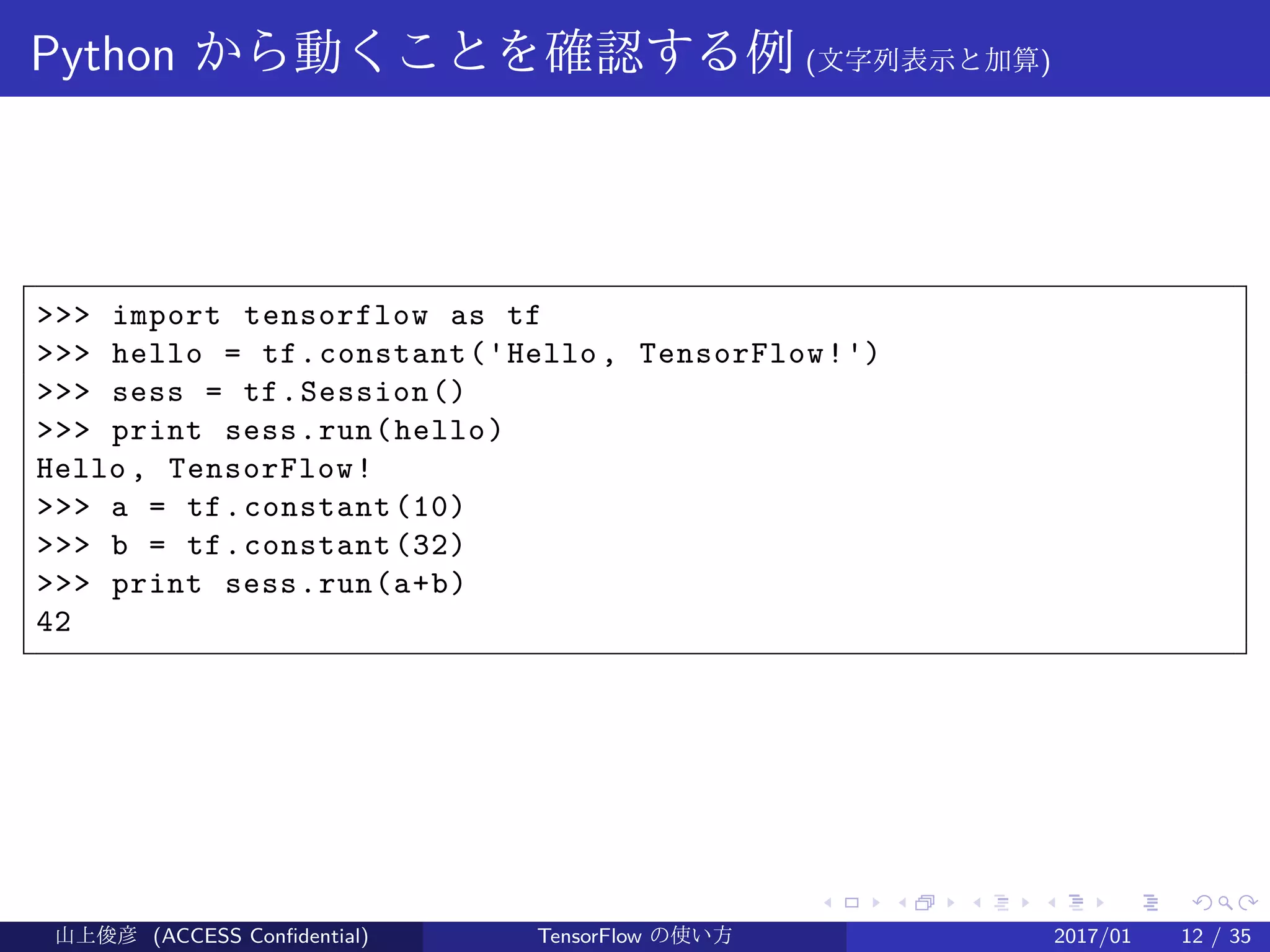 .
.
.
.
.
.
.
.
.
.
.
.
.
.
.
.
.
.
.
.
.
.
.
.
.
.
.
.
.
.
.
.
.
.
.
.
.
.
.
.
Python から動くことを確認する例 (文字列表示と加算)
>>> import tensorflow as tf
>>> hello = tf.constant('Hello, TensorFlow!')
>>> sess = tf.Session()
>>> print sess.run(hello)
Hello, TensorFlow!
>>> a = tf.constant(10)
>>> b = tf.constant(32)
>>> print sess.run(a+b)
42
山上俊彦 (ACCESS Confidential) TensorFlow の使い方 2017/01 12 / 35
 
