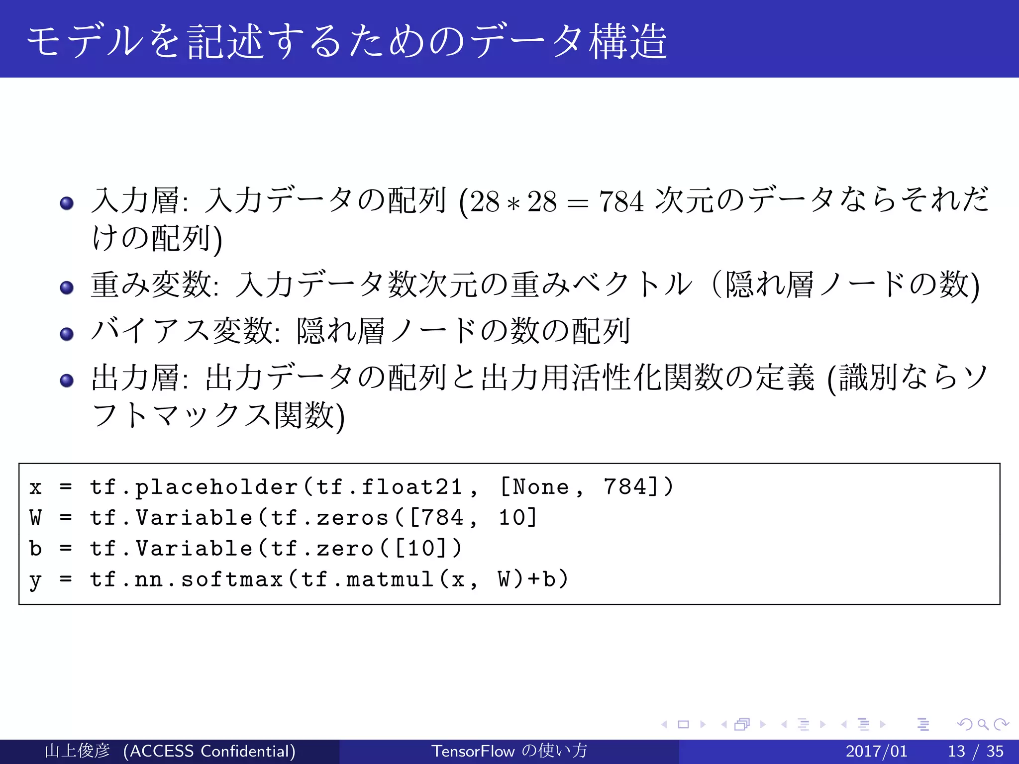 .
.
.
.
.
.
.
.
.
.
.
.
.
.
.
.
.
.
.
.
.
.
.
.
.
.
.
.
.
.
.
.
.
.
.
.
.
.
.
.
モデルを記述するためのデータ構造
入力層: 入力データの配列 (28 ∗ 28 = 784 次元のデータならそれだ
けの配列)
重み変数: 入力データ数次元の重みベクトル（隠れ層ノードの数)
バイアス変数: 隠れ層ノードの数の配列
出力層: 出力データの配列と出力用活性化関数の定義 (識別ならソ
フトマックス関数)
x = tf.placeholder(tf.float21 , [None, 784])
W = tf.Variable(tf.zeros([784, 10]
b = tf.Variable(tf.zero([10])
y = tf.nn.softmax(tf.matmul(x, W)+b)
山上俊彦 (ACCESS Confidential) TensorFlow の使い方 2017/01 13 / 35
 