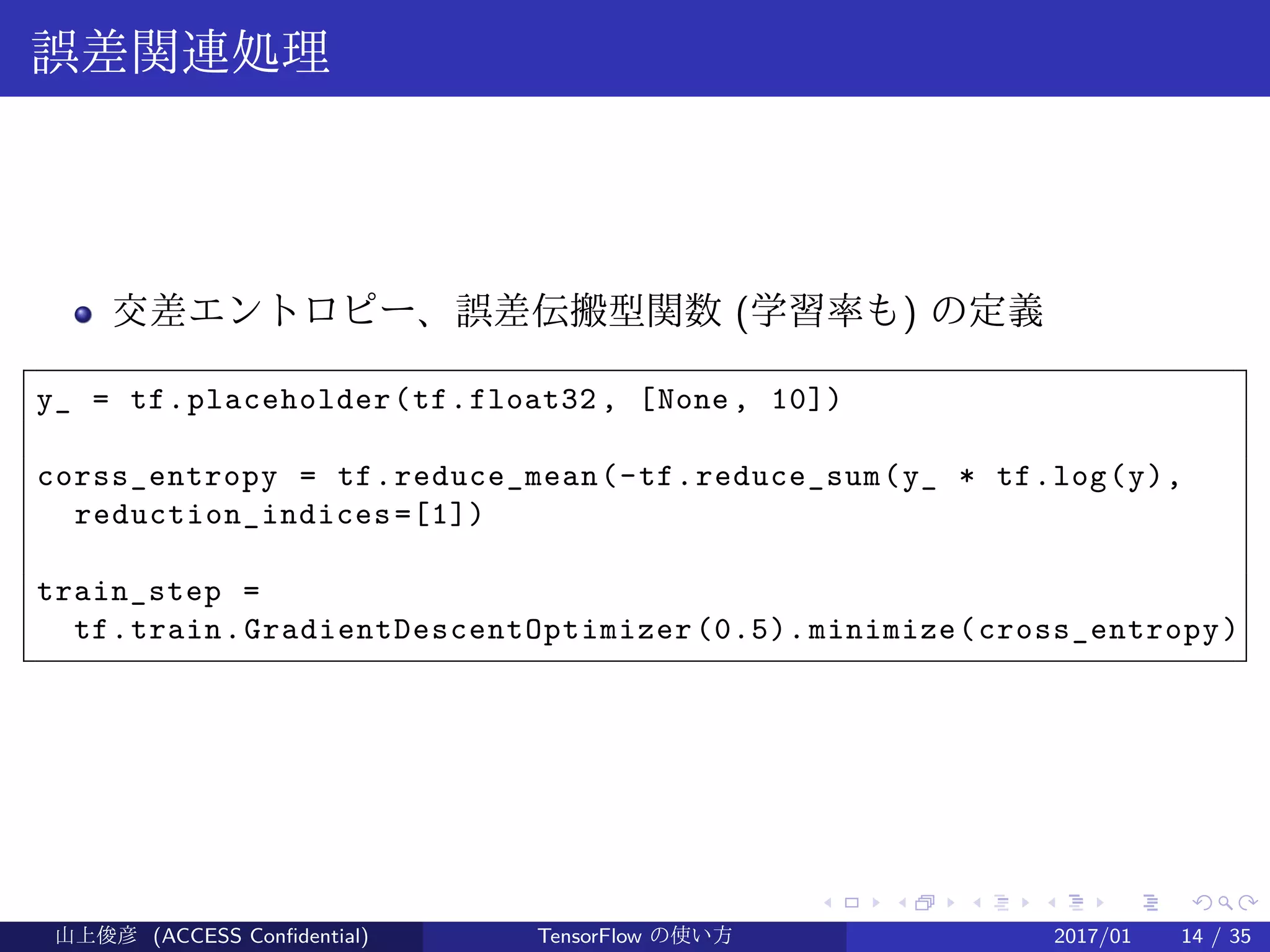 .
.
.
.
.
.
.
.
.
.
.
.
.
.
.
.
.
.
.
.
.
.
.
.
.
.
.
.
.
.
.
.
.
.
.
.
.
.
.
.
誤差関連処理
交差エントロピー、誤差伝搬型関数 (学習率も) の定義
y_ = tf.placeholder(tf.float32 , [None, 10])
corss_entropy = tf.reduce_mean(-tf.reduce_sum(y_ * tf.log(y),
reduction_indices=[1])
train_step =
tf.train.GradientDescentOptimizer(0.5).minimize(cross_entropy)
山上俊彦 (ACCESS Confidential) TensorFlow の使い方 2017/01 14 / 35
 