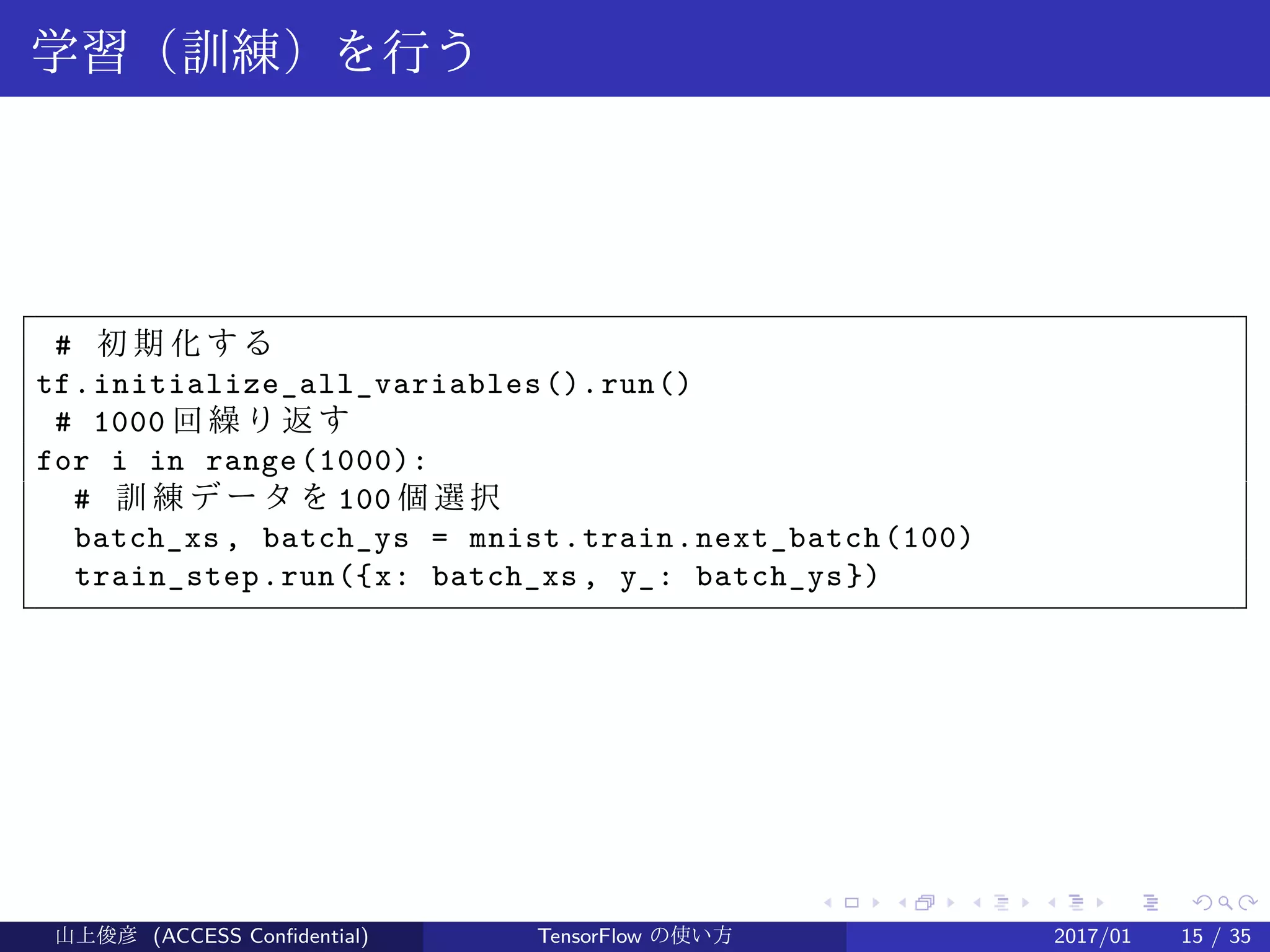 .
.
.
.
.
.
.
.
.
.
.
.
.
.
.
.
.
.
.
.
.
.
.
.
.
.
.
.
.
.
.
.
.
.
.
.
.
.
.
.
学習（訓練）を行う
# 初 期 化 す る
tf.initialize_all_variables().run()
# 1000 回 繰 り 返 す
for i in range(1000):
# 訓 練 デ ー タ を 100 個選択
batch_xs , batch_ys = mnist.train.next_batch(100)
train_step.run({x: batch_xs , y_: batch_ys})
山上俊彦 (ACCESS Confidential) TensorFlow の使い方 2017/01 15 / 35
 