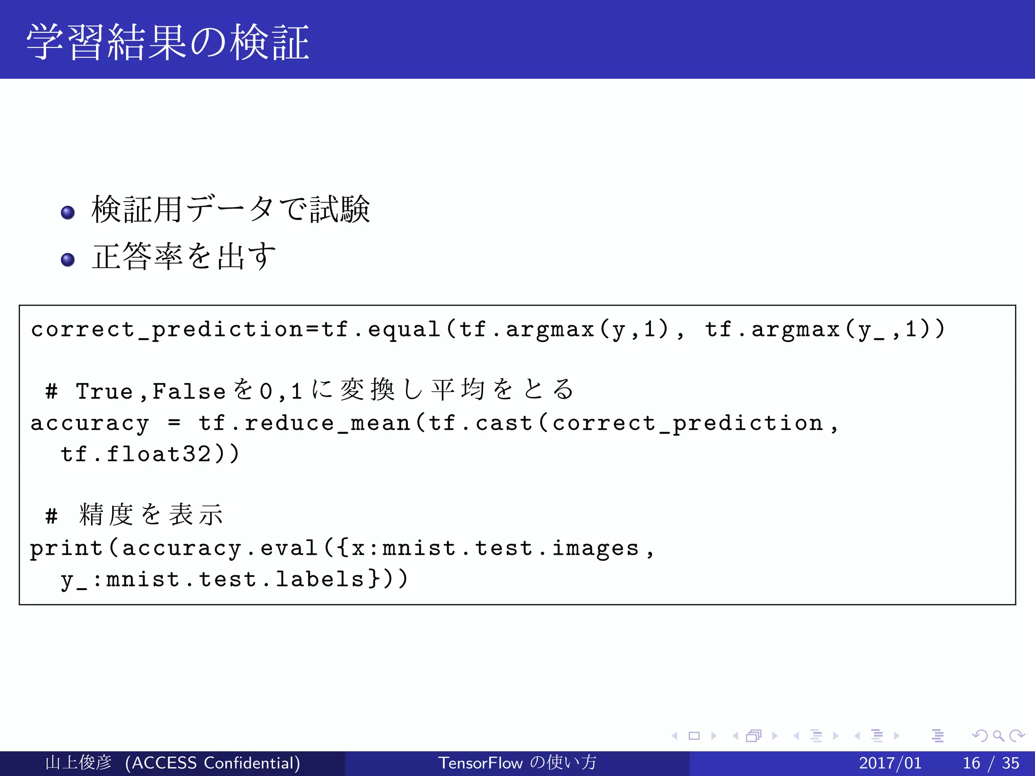 .
.
.
.
.
.
.
.
.
.
.
.
.
.
.
.
.
.
.
.
.
.
.
.
.
.
.
.
.
.
.
.
.
.
.
.
.
.
.
.
学習結果の検証
検証用データで試験
正答率を出す
correct_prediction=tf.equal(tf.argmax(y,1), tf.argmax(y_,1))
# True,False を0,1 に 変 換 し 平 均 を と る
accuracy = tf.reduce_mean(tf.cast(correct_prediction ,
tf.float32))
# 精 度 を 表 示
print(accuracy.eval({x:mnist.test.images,
y_:mnist.test.labels}))
山上俊彦 (ACCESS Confidential) TensorFlow の使い方 2017/01 16 / 35
 