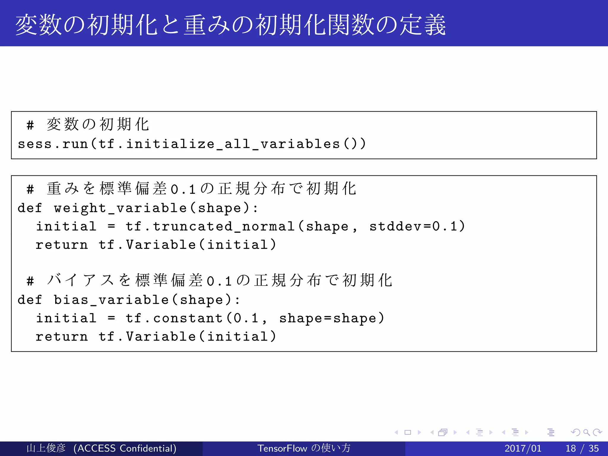 .
.
.
.
.
.
.
.
.
.
.
.
.
.
.
.
.
.
.
.
.
.
.
.
.
.
.
.
.
.
.
.
.
.
.
.
.
.
.
.
変数の初期化と重みの初期化関数の定義
# 変 数 の 初 期 化
sess.run(tf.initialize_all_variables())
# 重 み を 標 準 偏 差 0.1 の 正 規 分 布 で 初 期 化
def weight_variable(shape):
initial = tf.truncated_normal(shape, stddev=0.1)
return tf.Variable(initial)
# バ イ ア ス を 標 準 偏 差 0.1 の 正 規 分 布 で 初 期 化
def bias_variable(shape):
initial = tf.constant(0.1, shape=shape)
return tf.Variable(initial)
山上俊彦 (ACCESS Confidential) TensorFlow の使い方 2017/01 18 / 35
 