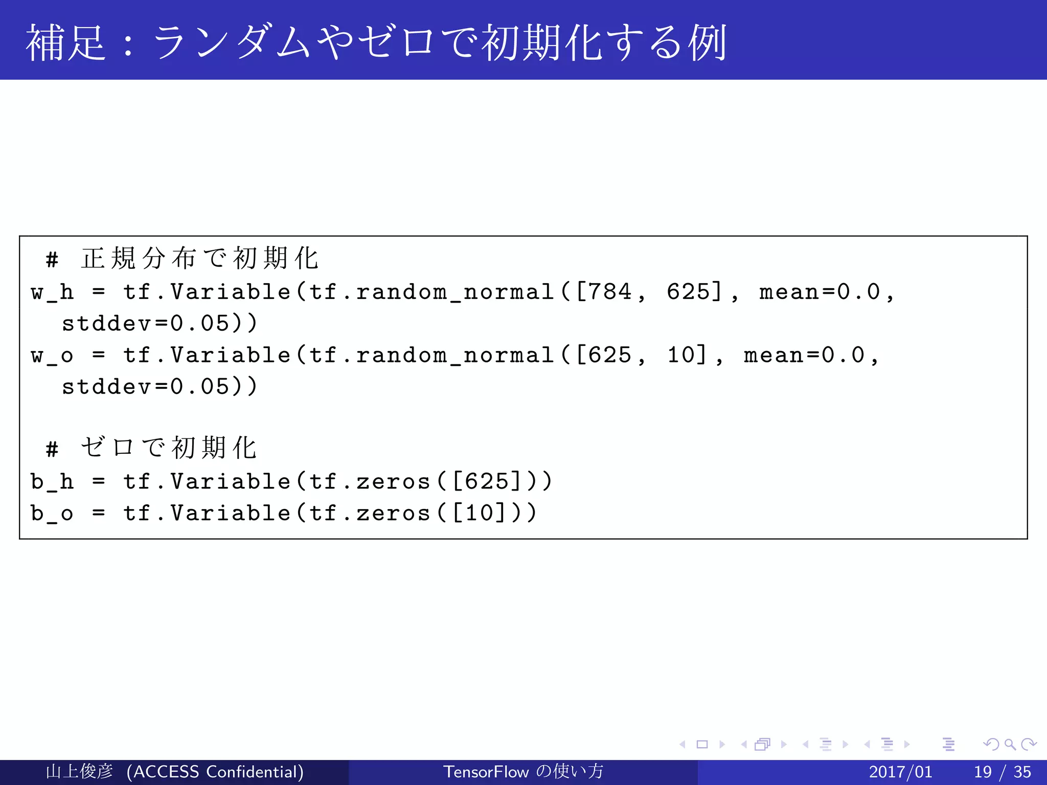 .
.
.
.
.
.
.
.
.
.
.
.
.
.
.
.
.
.
.
.
.
.
.
.
.
.
.
.
.
.
.
.
.
.
.
.
.
.
.
.
補足：ランダムやゼロで初期化する例
# 正 規 分 布 で 初 期 化
w_h = tf.Variable(tf.random_normal([784, 625], mean=0.0,
stddev=0.05))
w_o = tf.Variable(tf.random_normal([625, 10], mean=0.0,
stddev=0.05))
# ゼ ロ で 初 期 化
b_h = tf.Variable(tf.zeros([625]))
b_o = tf.Variable(tf.zeros([10]))
山上俊彦 (ACCESS Confidential) TensorFlow の使い方 2017/01 19 / 35
 