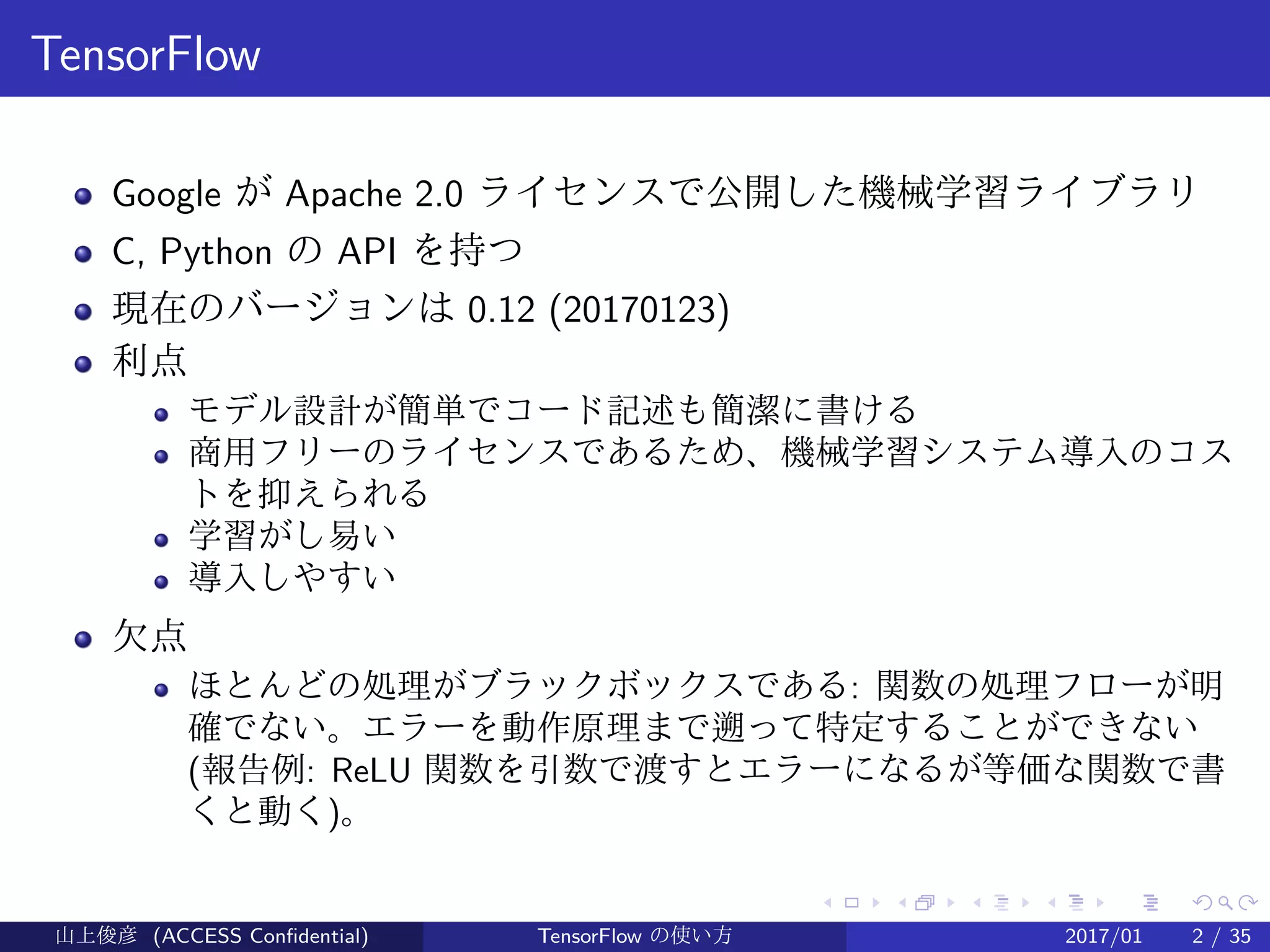 .
.
.
.
.
.
.
.
.
.
.
.
.
.
.
.
.
.
.
.
.
.
.
.
.
.
.
.
.
.
.
.
.
.
.
.
.
.
.
.
TensorFlow
Google が Apache 2.0 ライセンスで公開した機械学習ライブラリ
C, Python の API を持つ
現在のバージョンは 0.12 (20170123)
利点
モデル設計が簡単でコード記述も簡潔に書ける
商用フリーのライセンスであるため、機械学習システム導入のコス
トを抑えられる
学習がし易い
導入しやすい
欠点
ほとんどの処理がブラックボックスである: 関数の処理フローが明
確でない。エラーを動作原理まで遡って特定することができない
(報告例: ReLU 関数を引数で渡すとエラーになるが等価な関数で書
くと動く)。
山上俊彦 (ACCESS Confidential) TensorFlow の使い方 2017/01 2 / 35
 