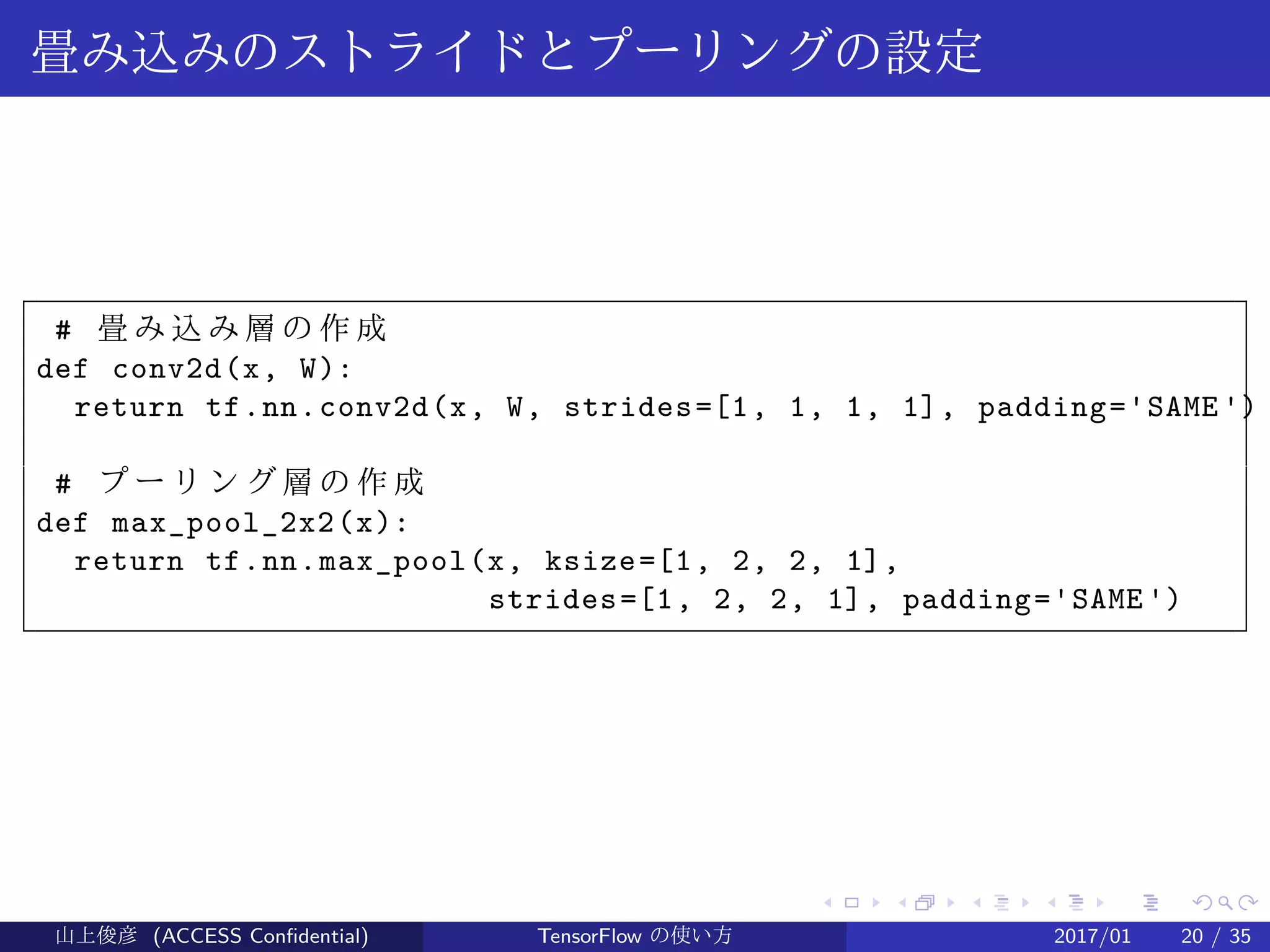 .
.
.
.
.
.
.
.
.
.
.
.
.
.
.
.
.
.
.
.
.
.
.
.
.
.
.
.
.
.
.
.
.
.
.
.
.
.
.
.
畳み込みのストライドとプーリングの設定
# 畳 み 込 み 層 の 作 成
def conv2d(x, W):
return tf.nn.conv2d(x, W, strides=[1, 1, 1, 1], padding='SAME')
# プ ー リ ン グ 層 の 作 成
def max_pool_2x2(x):
return tf.nn.max_pool(x, ksize=[1, 2, 2, 1],
strides=[1, 2, 2, 1], padding='SAME')
山上俊彦 (ACCESS Confidential) TensorFlow の使い方 2017/01 20 / 35
 