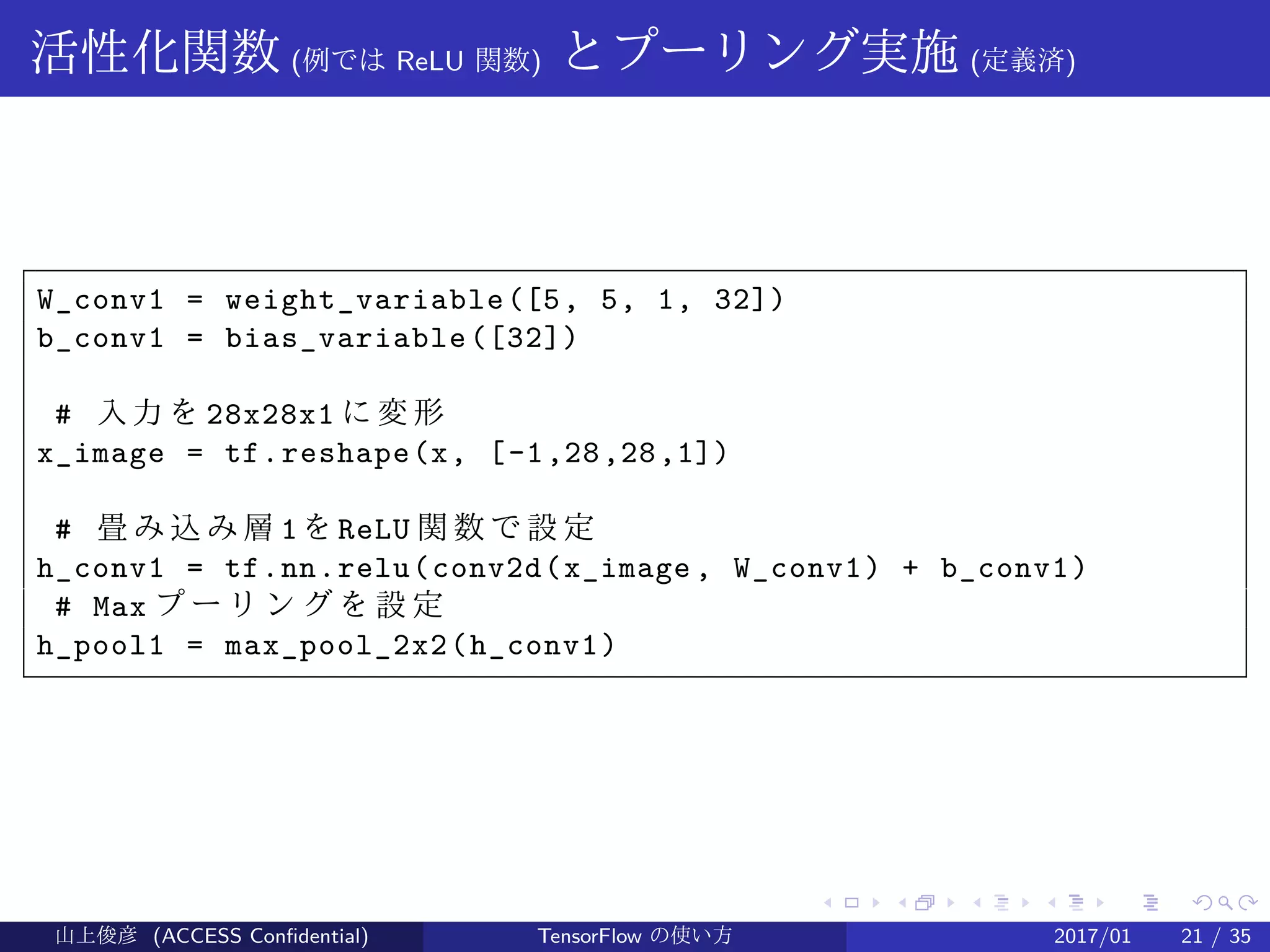 .
.
.
.
.
.
.
.
.
.
.
.
.
.
.
.
.
.
.
.
.
.
.
.
.
.
.
.
.
.
.
.
.
.
.
.
.
.
.
.
活性化関数 (例では ReLU 関数) とプーリング実施 (定義済)
W_conv1 = weight_variable([5, 5, 1, 32])
b_conv1 = bias_variable([32])
# 入力を 28x28x1 に変形
x_image = tf.reshape(x, [-1,28,28,1])
# 畳 み 込 み 層 1を ReLU 関 数 で 設 定
h_conv1 = tf.nn.relu(conv2d(x_image , W_conv1) + b_conv1)
# Max プ ー リ ン グ を 設 定
h_pool1 = max_pool_2x2(h_conv1)
山上俊彦 (ACCESS Confidential) TensorFlow の使い方 2017/01 21 / 35
 