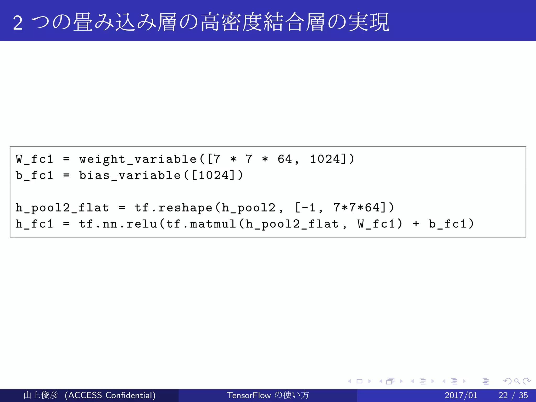 .
.
.
.
.
.
.
.
.
.
.
.
.
.
.
.
.
.
.
.
.
.
.
.
.
.
.
.
.
.
.
.
.
.
.
.
.
.
.
.
2 つの畳み込み層の高密度結合層の実現
W_fc1 = weight_variable([7 * 7 * 64, 1024])
b_fc1 = bias_variable([1024])
h_pool2_flat = tf.reshape(h_pool2 , [-1, 7*7*64])
h_fc1 = tf.nn.relu(tf.matmul(h_pool2_flat , W_fc1) + b_fc1)
山上俊彦 (ACCESS Confidential) TensorFlow の使い方 2017/01 22 / 35
 